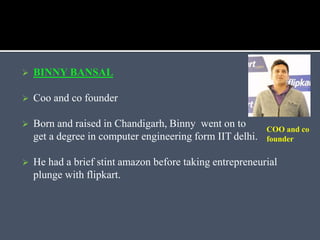  BINNY BANSAL
 Coo and co founder
 Born and raised in Chandigarh, Binny went on to
get a degree in computer engineering form IIT delhi.
 He had a brief stint amazon before taking entrepreneurial
plunge with flipkart.
COO and co
founder
 