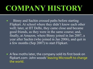  Binny and Sachin crossed paths before starting
Flipkart. At school where they didn’t know each other
well; later, at IIT Delhi, they came close and became
good friends, as they were in the same course; and,
finally, at Amazon, where Binny joined in Jan 2007, a
year after Sachin (who joined in Jan 2006), and quit in
a few months (Sep 2007) to start Flipkart.
 A few moths later, the company sold its first book on
flipkart.com- John woods’ leaving Microsoft to change
the world.
 