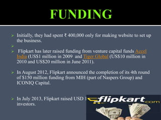  Initially, they had spent ₹ 400,000 only for making website to set up
the business.

 Flipkart has later raised funding from venture capital funds Accel
India (US$1 million in 2009 and Tiger Global (US$10 million in
2010 and US$20 million in June 2011).
 In August 2012, Flipkart announced the completion of its 4th round
of $150 million funding from MIH (part of Naspers Group) and
ICONIQ Capital.
 In July 2013, Flipkart raised USD 160 million from private equity
investors.
 