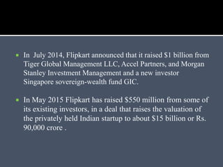  In July 2014, Flipkart announced that it raised $1 billion from
Tiger Global Management LLC, Accel Partners, and Morgan
Stanley Investment Management and a new investor
Singapore sovereign-wealth fund GIC.
 In May 2015 Flipkart has raised $550 million from some of
its existing investors, in a deal that raises the valuation of
the privately held Indian startup to about $15 billion or Rs.
90,000 crore .
 