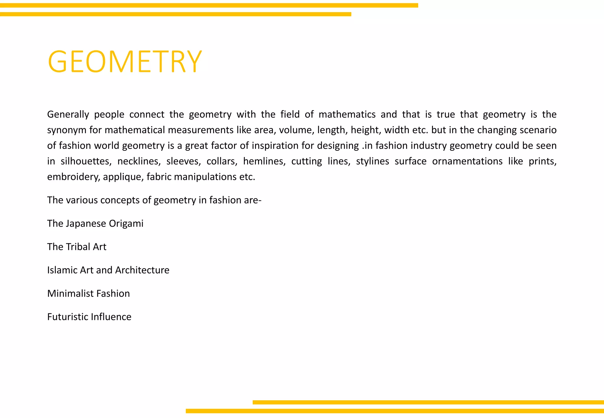 GEOMETRY
Generally people connect the geometry with the field of mathematics and that is true that geometry is the
synonym for mathematical measurements like area, volume, length, height, width etc. but in the changing scenario
of fashion world geometry is a great factor of inspiration for designing .in fashion industry geometry could be seen
in silhouettes, necklines, sleeves, collars, hemlines, cutting lines, stylines surface ornamentations like prints,
embroidery, applique, fabric manipulations etc.
The various concepts of geometry in fashion are-
The Japanese Origami
The Tribal Art
Islamic Art and Architecture
Minimalist Fashion
Futuristic Influence
 