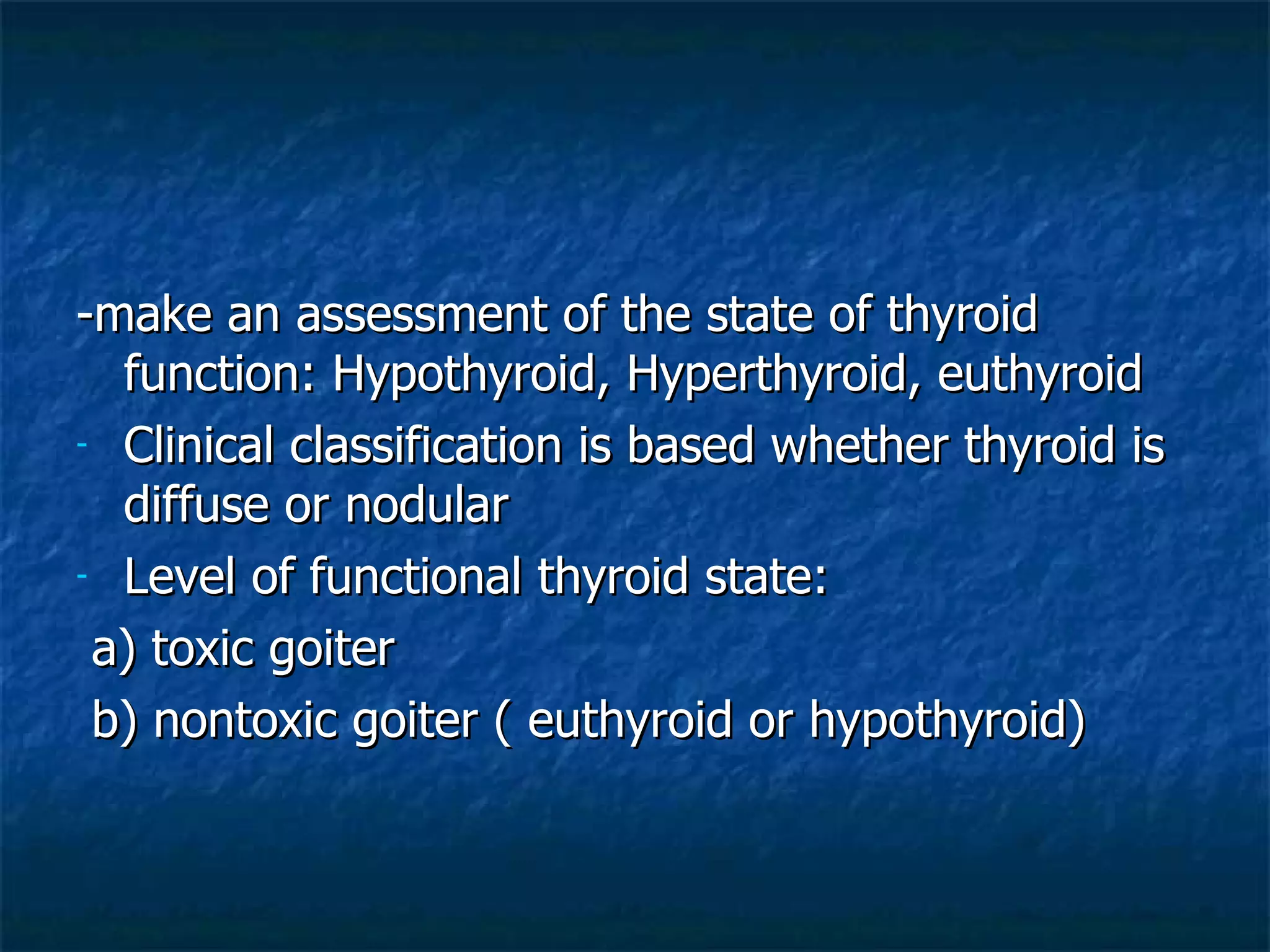 -make an assessment of the state of thyroid function: Hypothyroid, Hyperthyroid, euthyroid Clinical classification is based whether thyroid is diffuse or nodular Level of functional thyroid state:  a) toxic goiter b) nontoxic goiter ( euthyroid or hypothyroid) 