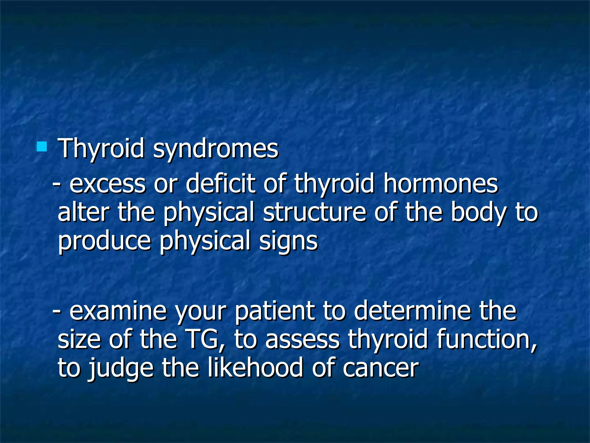 Thyroid syndromes - excess or deficit of thyroid hormones alter the physical structure of the body to produce physical signs - examine your patient to determine the size of the TG, to assess thyroid function, to judge the likehood of cancer 