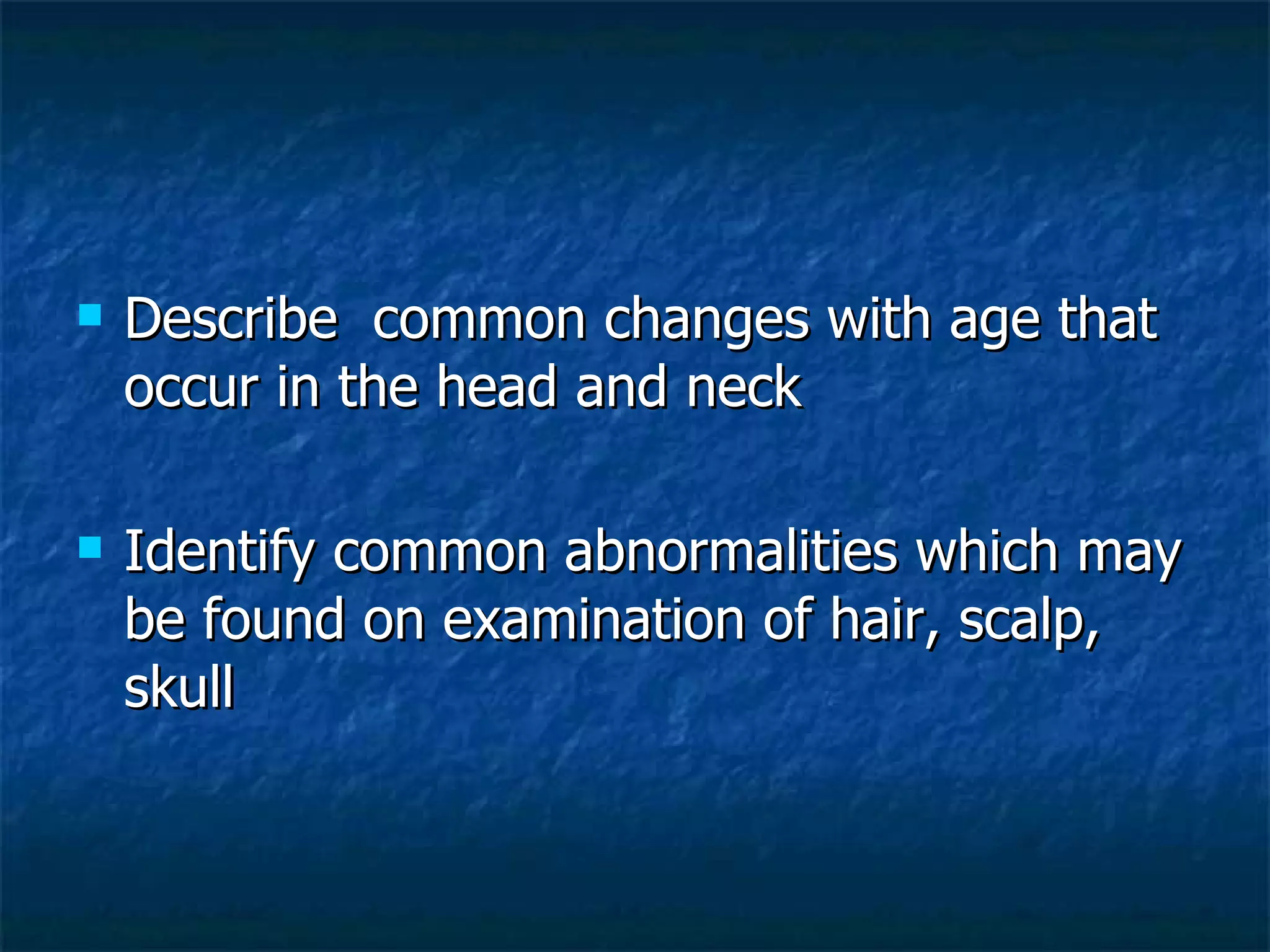 Describe  common changes with age that occur in the head and neck Identify common abnormalities which may be found on examination of hair, scalp, skull 