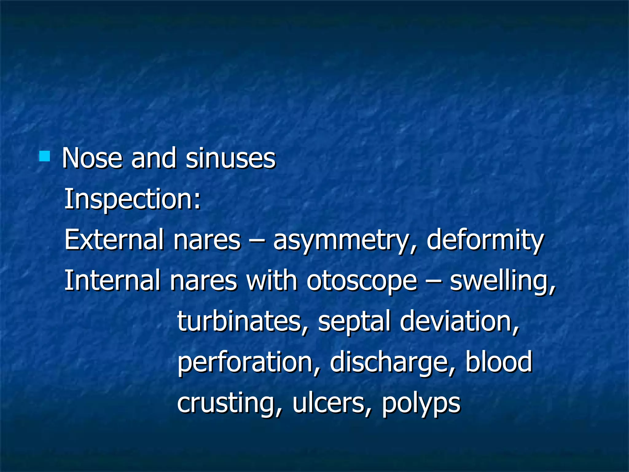 Nose and sinuses Inspection: External nares – asymmetry, deformity Internal nares with otoscope – swelling,  turbinates, septal deviation,  perforation, discharge, blood  crusting, ulcers, polyps 