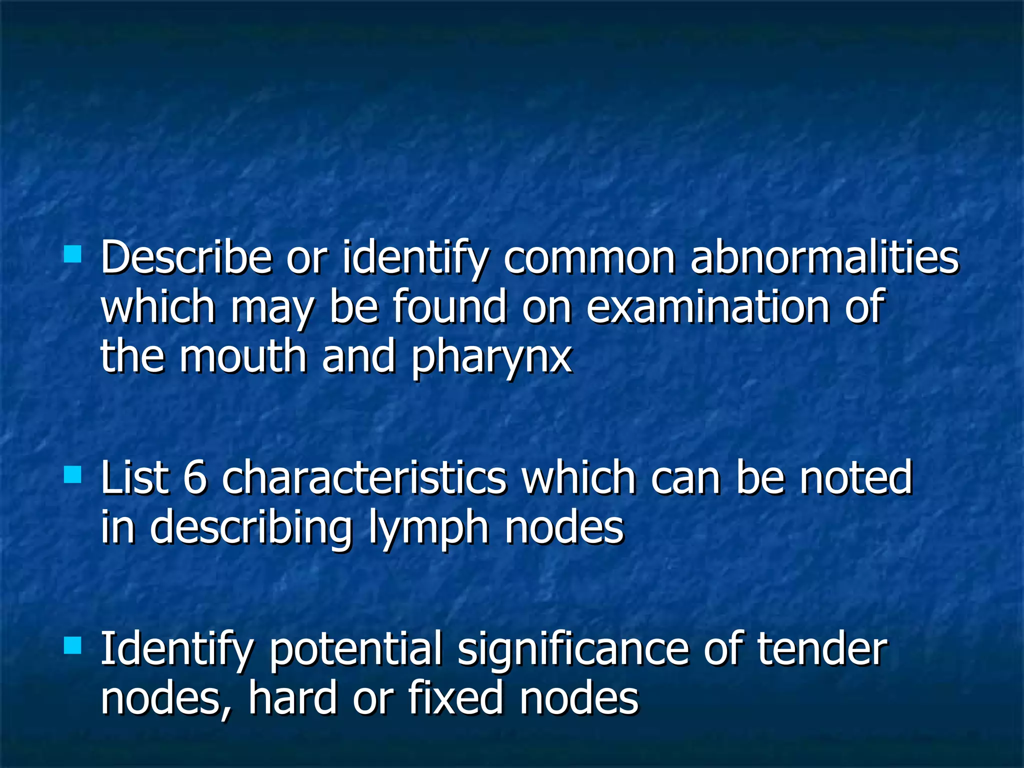 Describe or identify common abnormalities which may be found on examination of the mouth and pharynx List 6 characteristics which can be noted in describing lymph nodes Identify potential significance of tender nodes, hard or fixed nodes 