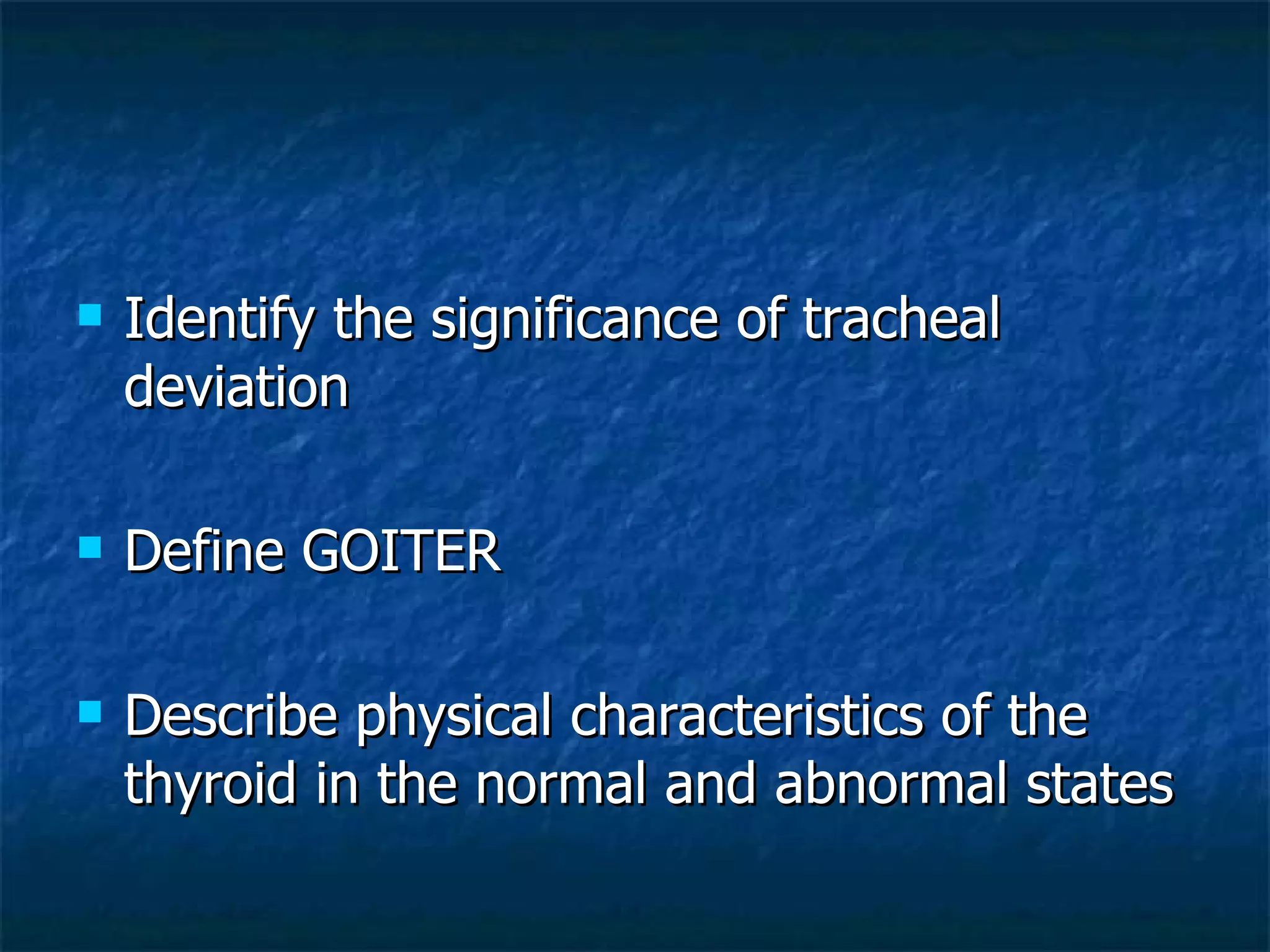 Identify the significance of tracheal deviation Define GOITER Describe physical characteristics of the thyroid in the normal and abnormal states 