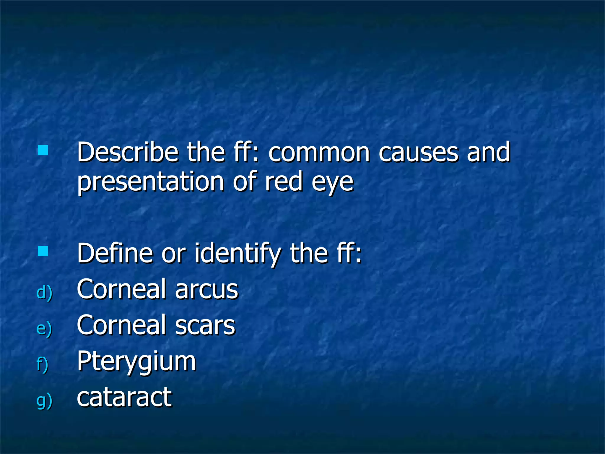 Describe the ff: common causes and presentation of red eye Define or identify the ff: Corneal arcus Corneal scars Pterygium  cataract 