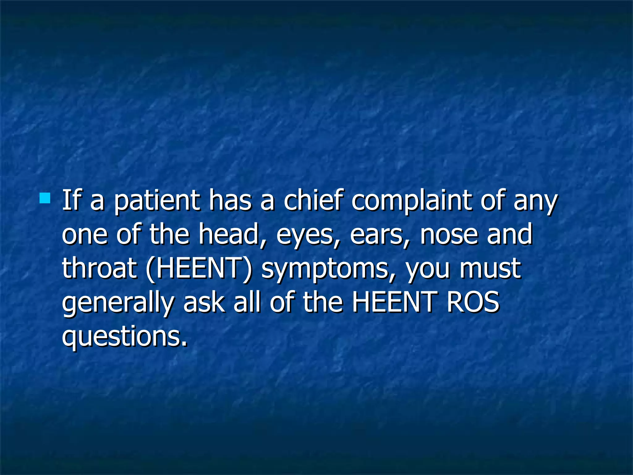 If a patient has a chief complaint of any one of the head, eyes, ears, nose and throat (HEENT) symptoms, you must generally ask all of the HEENT ROS questions. 