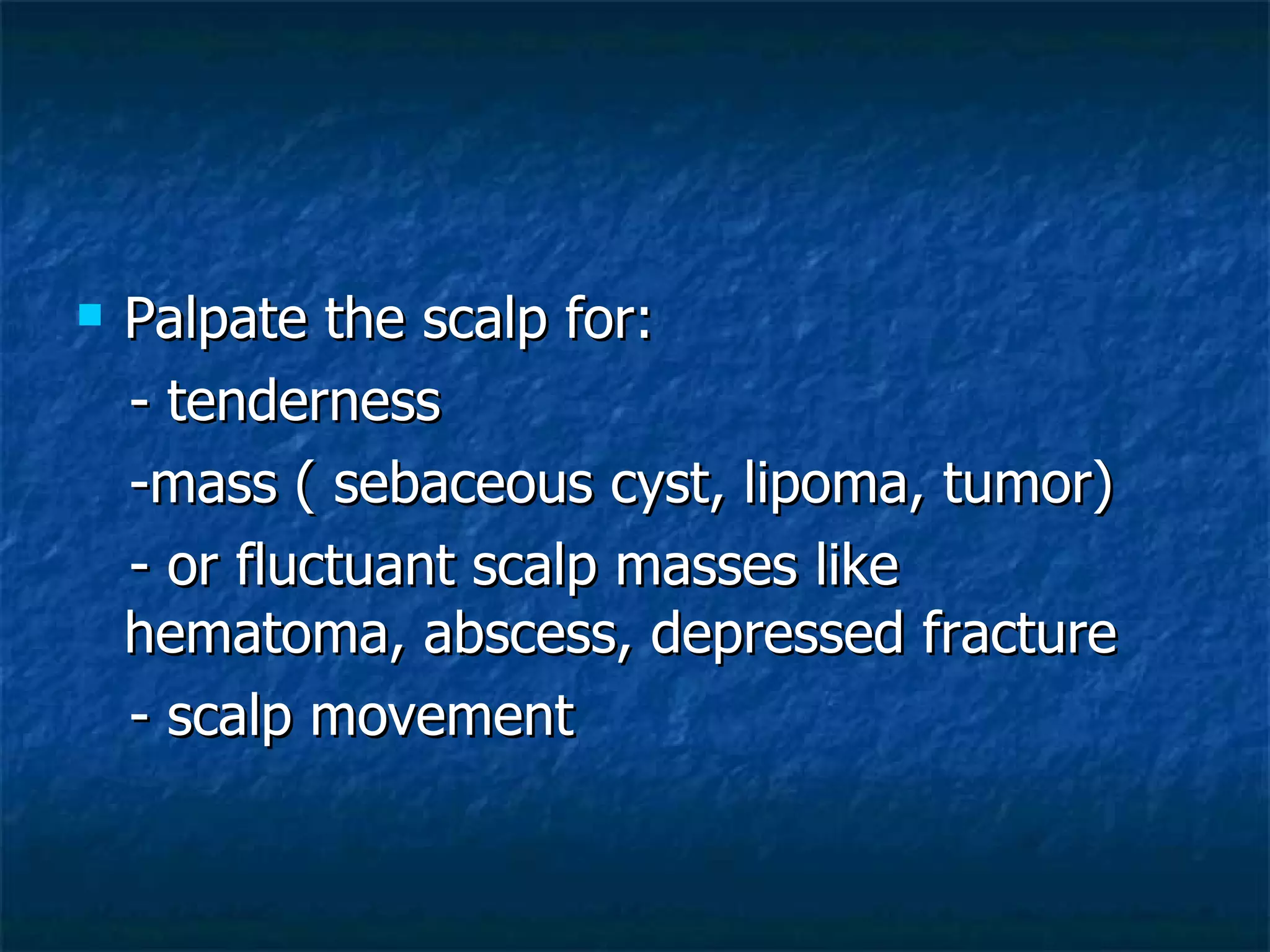 Palpate the scalp for: - tenderness -mass ( sebaceous cyst, lipoma, tumor) - or fluctuant scalp masses like hematoma, abscess, depressed fracture - scalp movement 