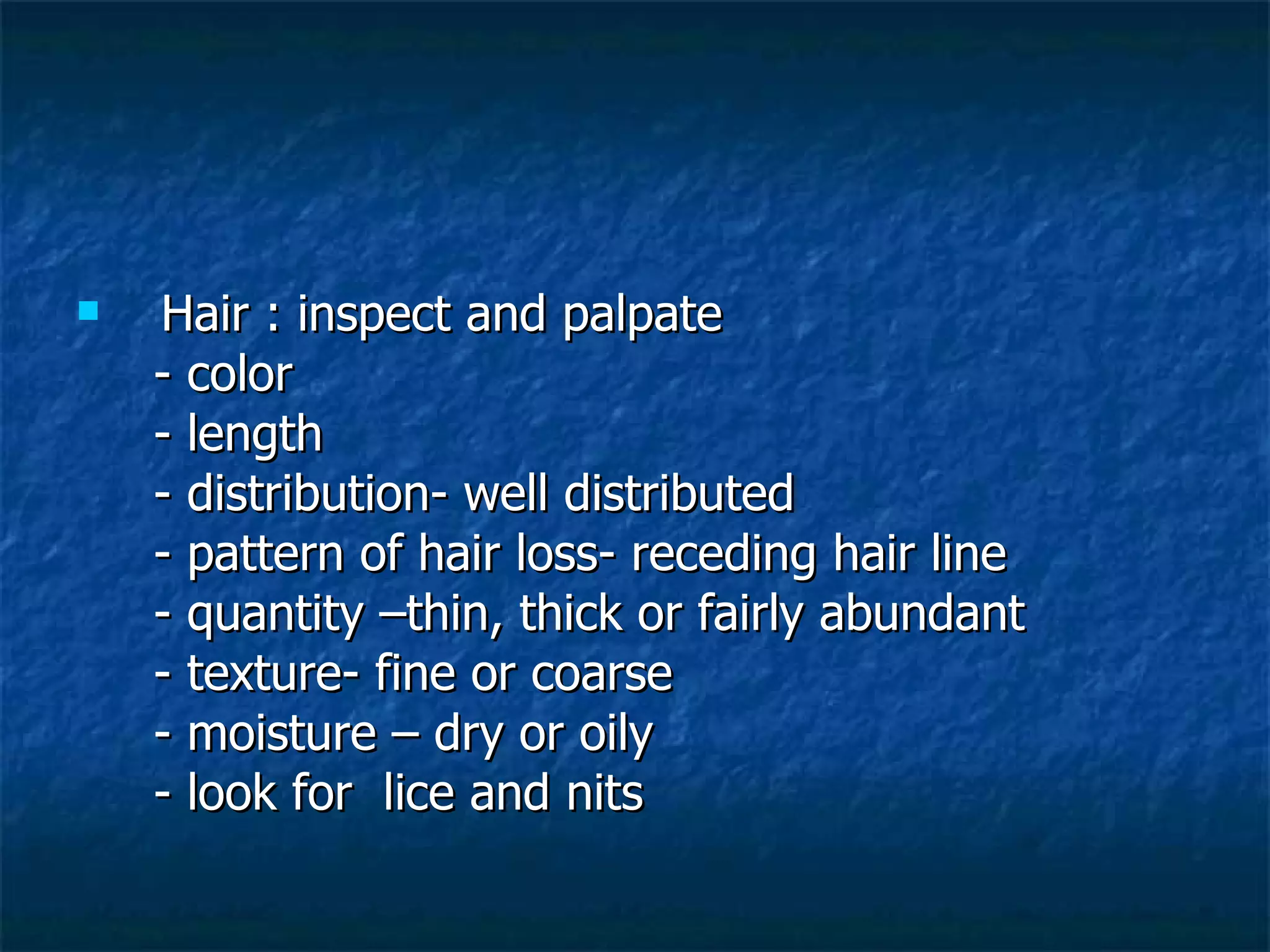 Hair : inspect and palpate - color - length - distribution- well distributed - pattern of hair loss- receding hair line - quantity –thin, thick or fairly abundant - texture- fine or coarse - moisture – dry or oily - look for  lice and nits 