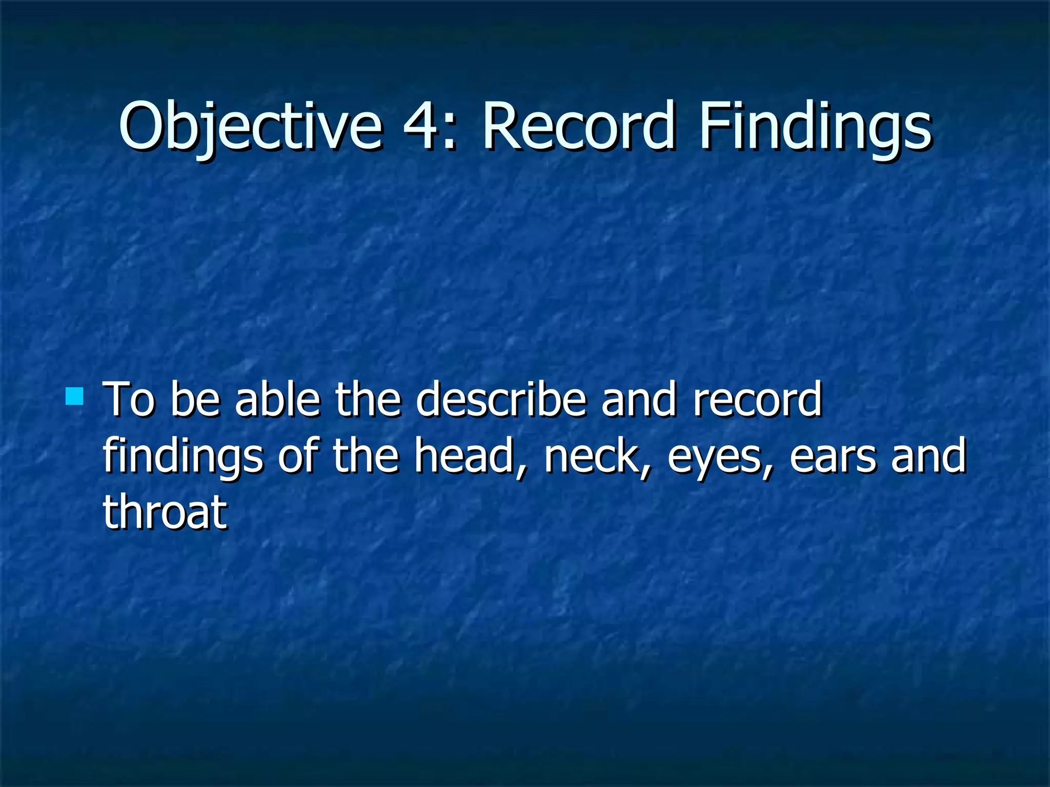 Objective 4: Record Findings To be able the describe and record findings of the head, neck, eyes, ears and throat 