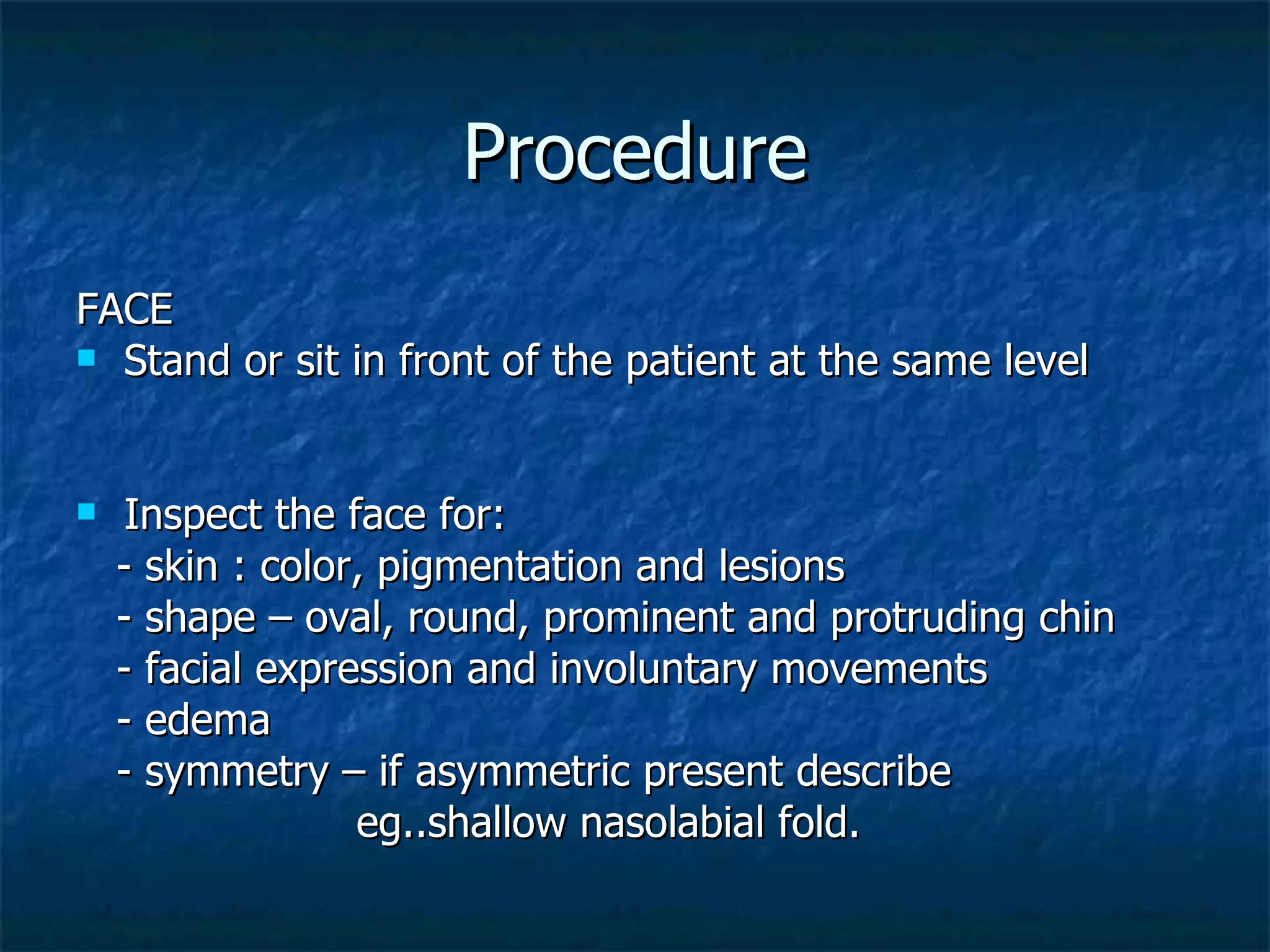 Procedure FACE Stand or sit in front of the patient at the same level Inspect the face for: - skin : color, pigmentation and lesions - shape – oval, round, prominent and protruding chin - facial expression and involuntary movements - edema - symmetry – if asymmetric present describe  eg..shallow nasolabial fold. 
