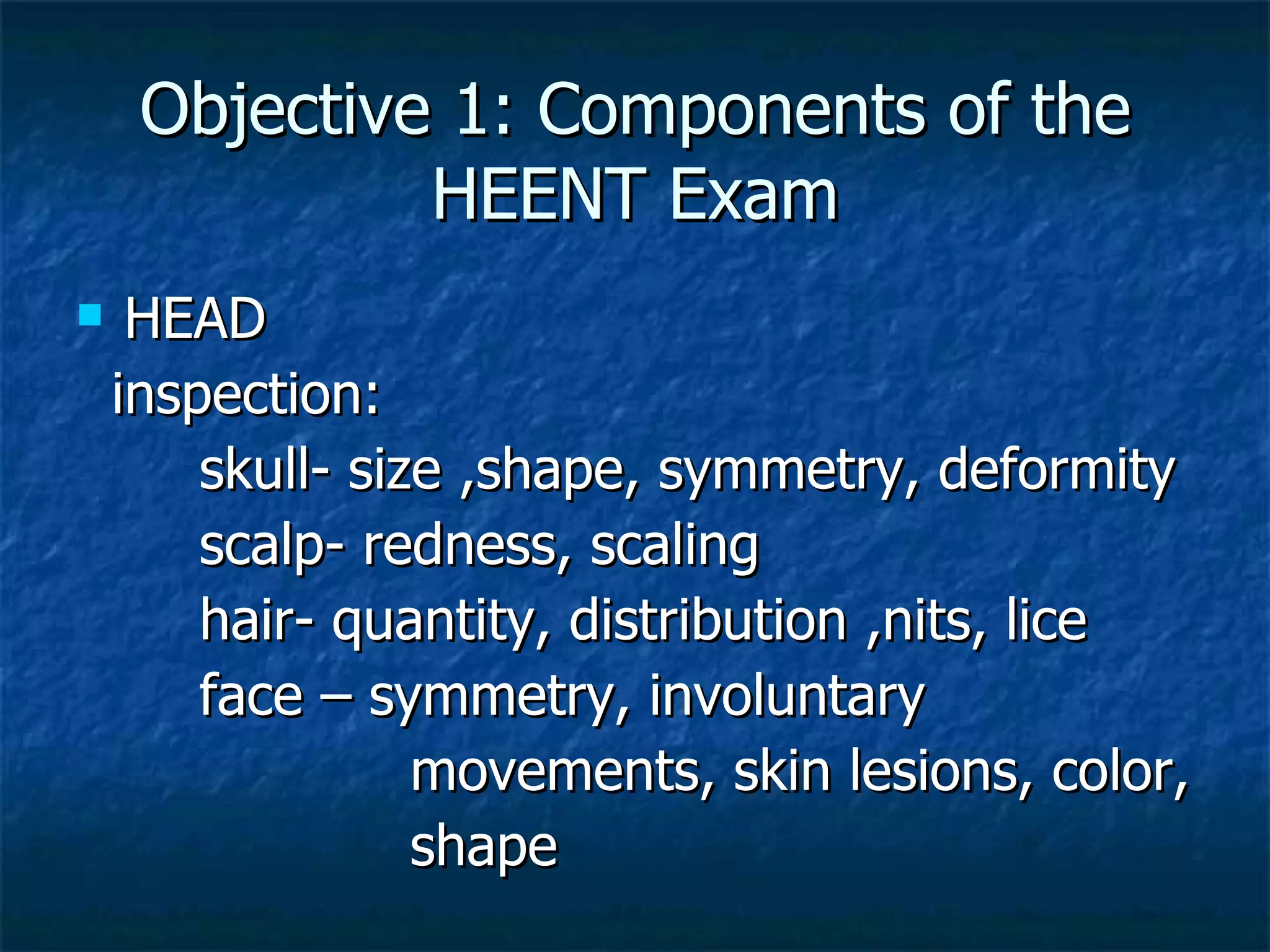 Objective 1: Components of the HEENT Exam HEAD inspection: skull- size ,shape, symmetry, deformity scalp- redness, scaling hair- quantity, distribution ,nits, lice face – symmetry, involuntary movements, skin lesions, color, shape 