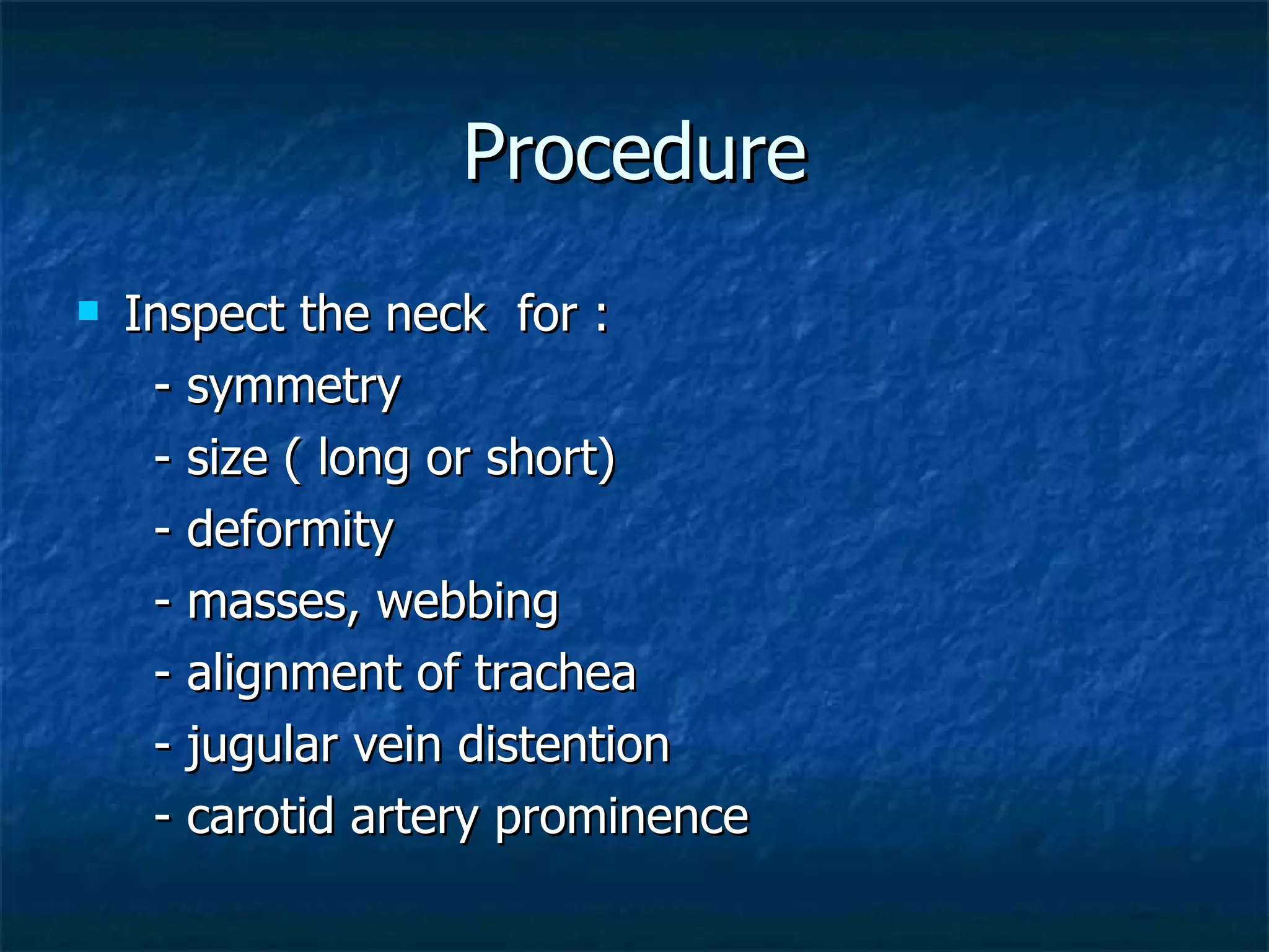 Procedure Inspect the neck  for : - symmetry  - size ( long or short)  - deformity  - masses, webbing - alignment of trachea - jugular vein distention - carotid artery prominence 