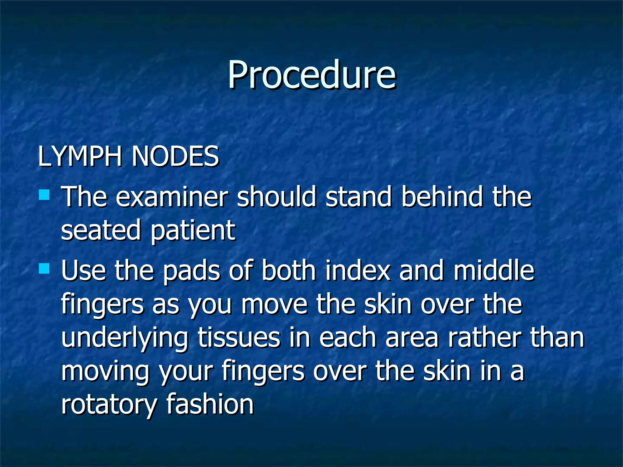 Procedure LYMPH NODES The examiner should stand behind the seated patient Use the pads of both index and middle fingers as you move the skin over the underlying tissues in each area rather than moving your fingers over the skin in a rotatory fashion 