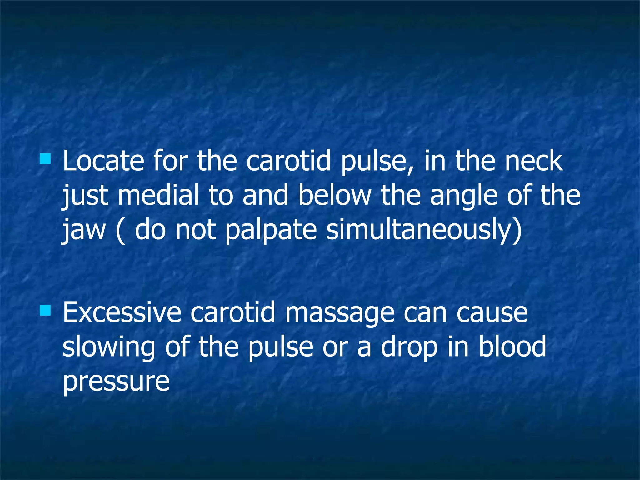 Locate for the carotid pulse, in the neck just medial to and below the angle of the jaw ( do not palpate simultaneously) Excessive carotid massage can cause slowing of the pulse or a drop in blood pressure 