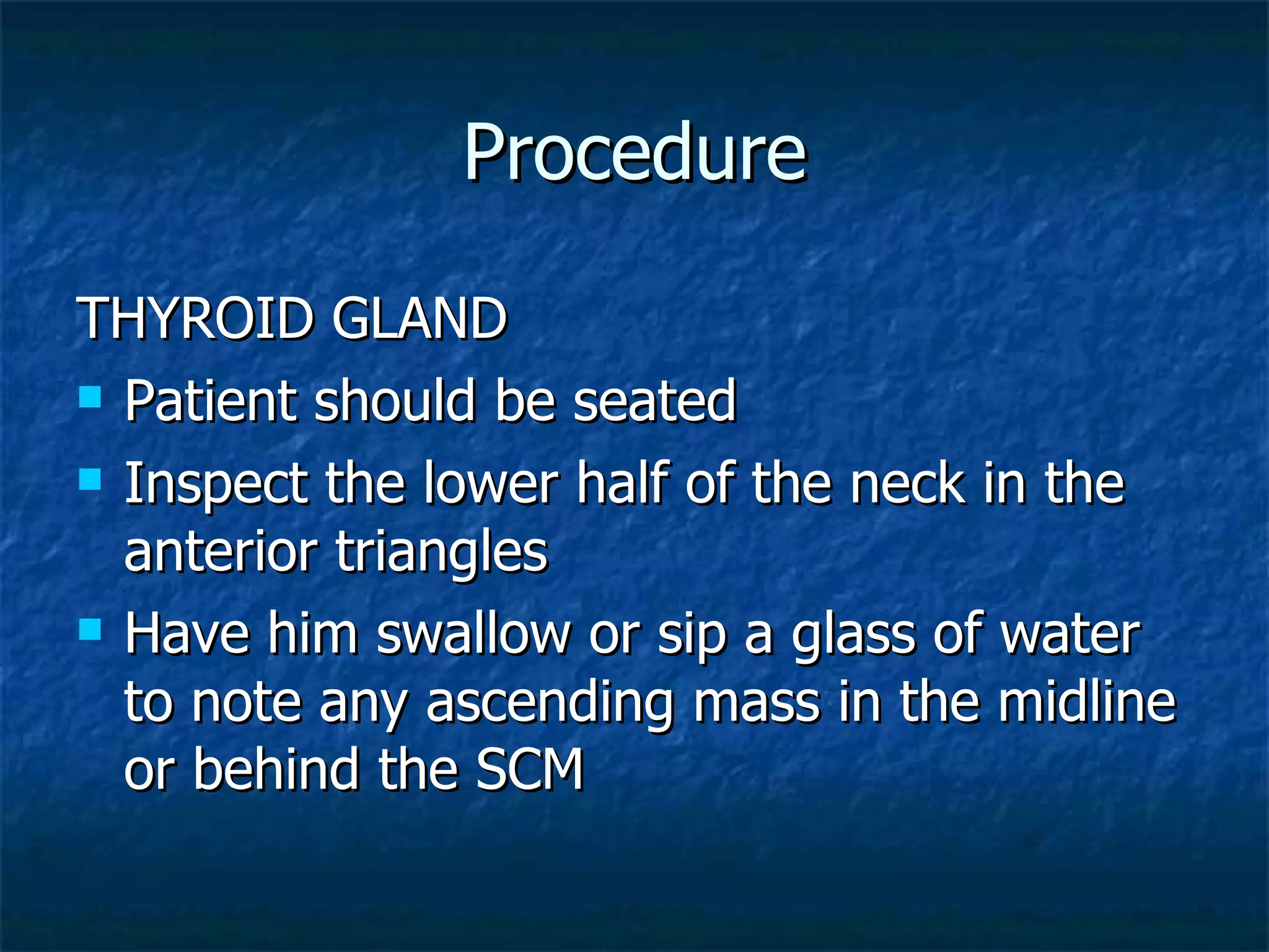 Procedure THYROID GLAND Patient should be seated Inspect the lower half of the neck in the anterior triangles Have him swallow or sip a glass of water to note any ascending mass in the midline or behind the SCM 