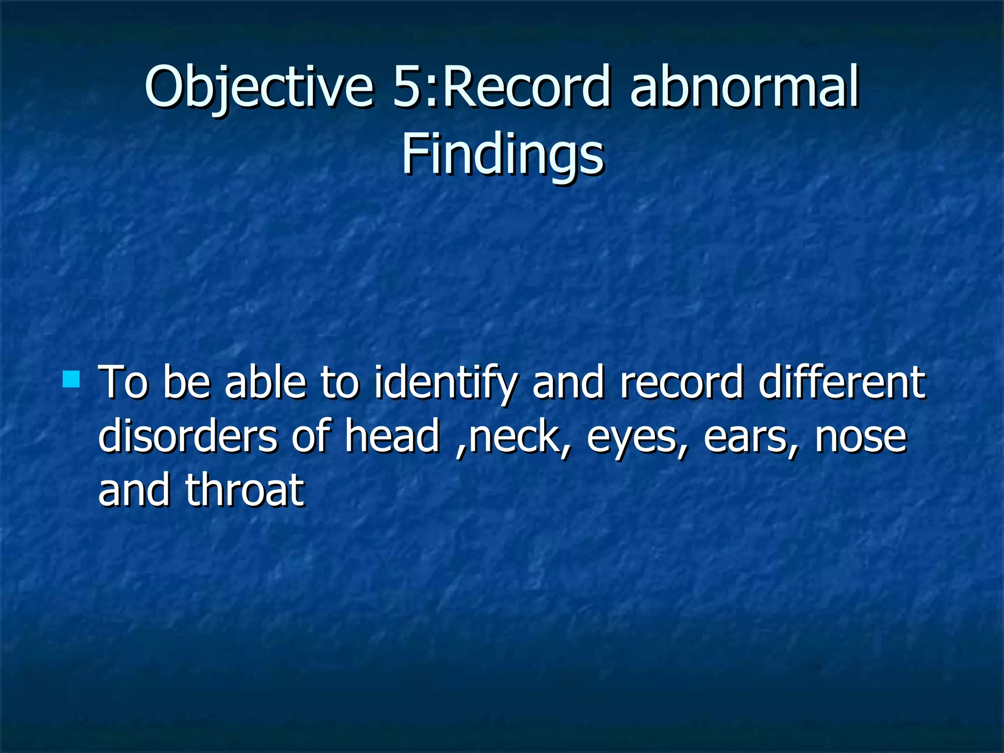Objective 5:Record abnormal Findings To be able to identify and record different disorders of head ,neck, eyes, ears, nose and throat 