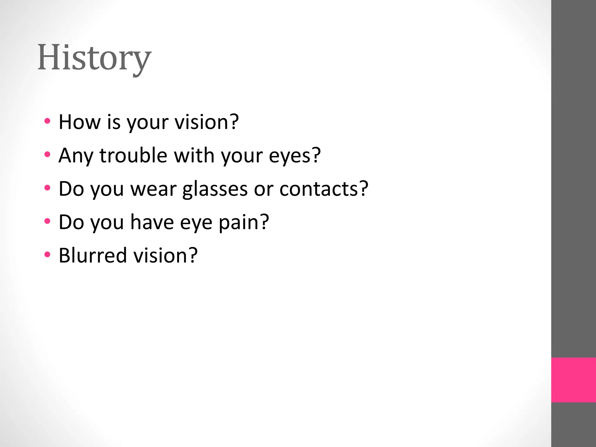 History
• How is your vision?
• Any trouble with your eyes?
• Do you wear glasses or contacts?
• Do you have eye pain?
• Blurred vision?
 