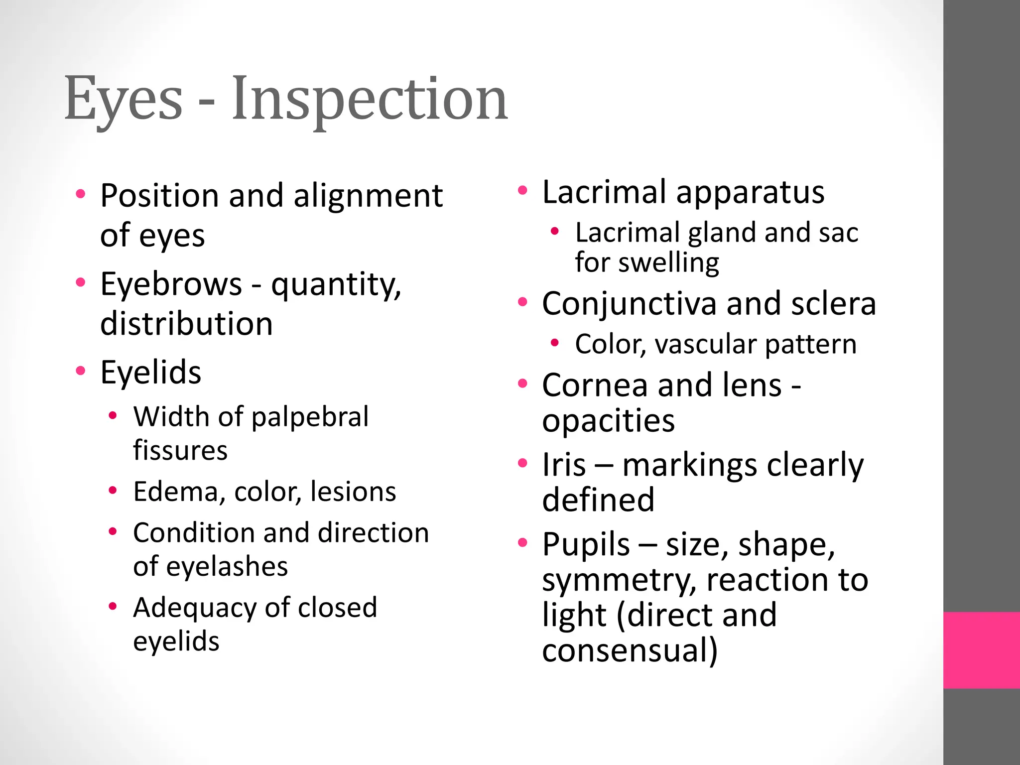 Eyes - Inspection
• Position and alignment
of eyes
• Eyebrows - quantity,
distribution
• Eyelids
• Width of palpebral
fissures
• Edema, color, lesions
• Condition and direction
of eyelashes
• Adequacy of closed
eyelids
• Lacrimal apparatus
• Lacrimal gland and sac
for swelling
• Conjunctiva and sclera
• Color, vascular pattern
• Cornea and lens -
opacities
• Iris – markings clearly
defined
• Pupils – size, shape,
symmetry, reaction to
light (direct and
consensual)
 