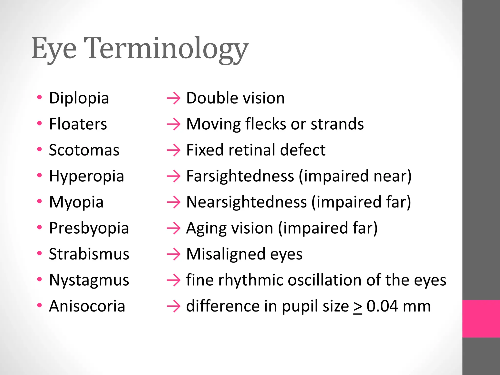 Eye Terminology
• Diplopia
• Floaters
• Scotomas
• Hyperopia
• Myopia
• Presbyopia
• Strabismus
• Nystagmus
• Anisocoria
→ Double vision
→ Moving flecks or strands
→ Fixed retinal defect
→ Farsightedness (impaired near)
→ Nearsightedness (impaired far)
→ Aging vision (impaired far)
→ Misaligned eyes
→ fine rhythmic oscillation of the eyes
→ difference in pupil size > 0.04 mm
 