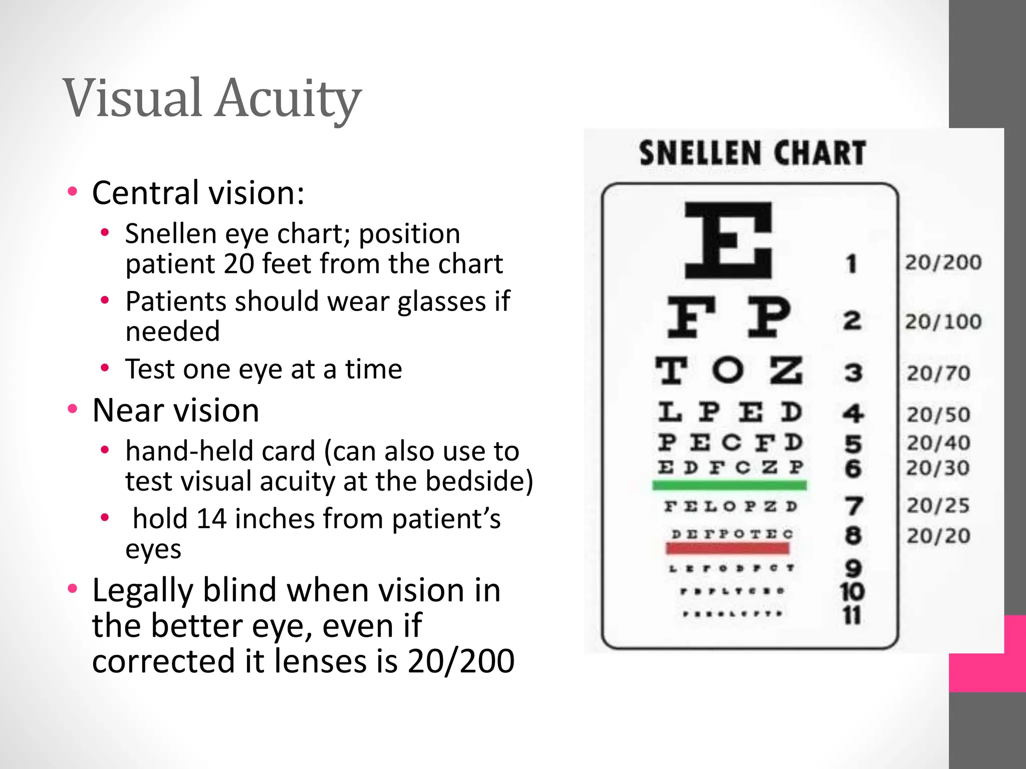 Visual Acuity
• Central vision:
• Snellen eye chart; position
patient 20 feet from the chart
• Patients should wear glasses if
needed
• Test one eye at a time
• Near vision
• hand-held card (can also use to
test visual acuity at the bedside)
• hold 14 inches from patient’s
eyes
• Legally blind when vision in
the better eye, even if
corrected it lenses is 20/200
 