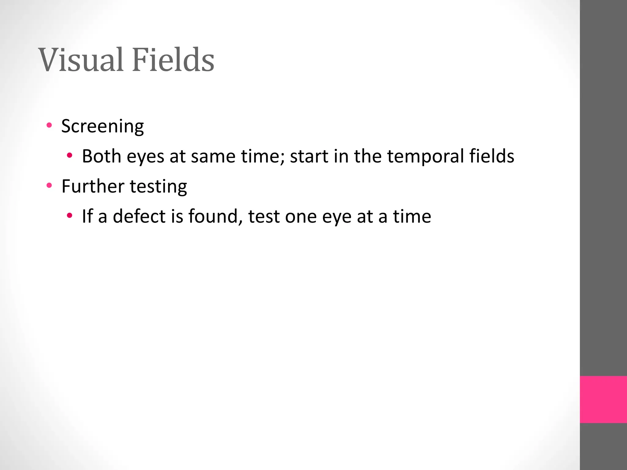 Visual Fields
• Screening
• Both eyes at same time; start in the temporal fields
• Further testing
• If a defect is found, test one eye at a time
 