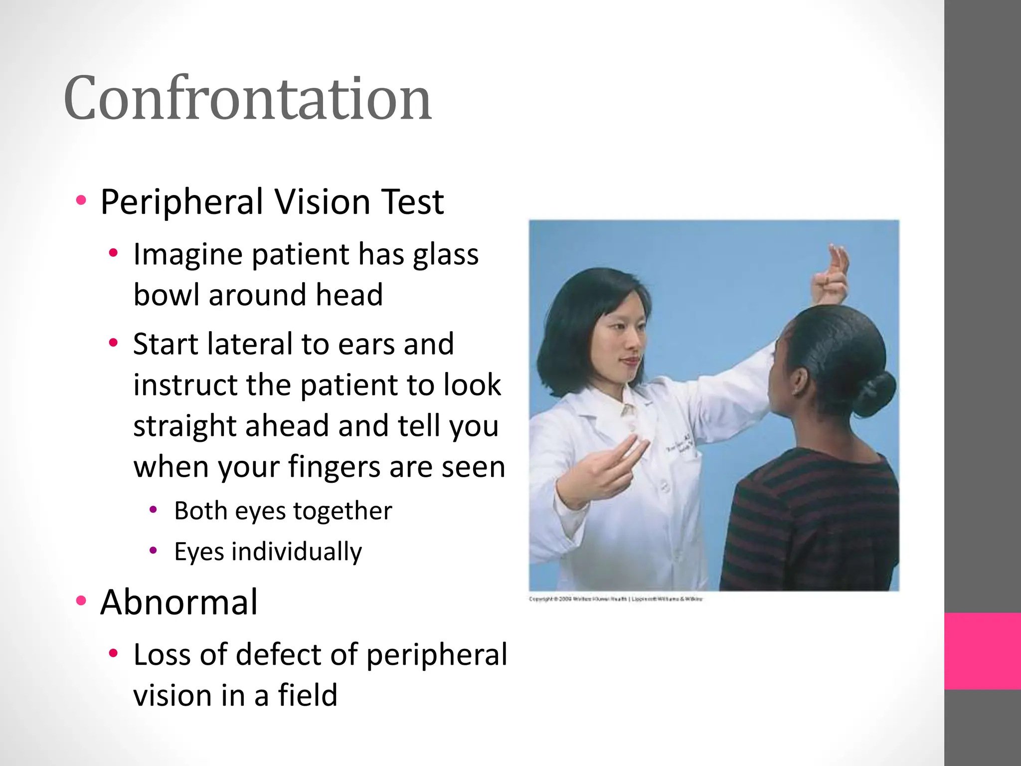 Confrontation
• Peripheral Vision Test
• Imagine patient has glass
bowl around head
• Start lateral to ears and
instruct the patient to look
straight ahead and tell you
when your fingers are seen
• Both eyes together
• Eyes individually
• Abnormal
• Loss of defect of peripheral
vision in a field
 