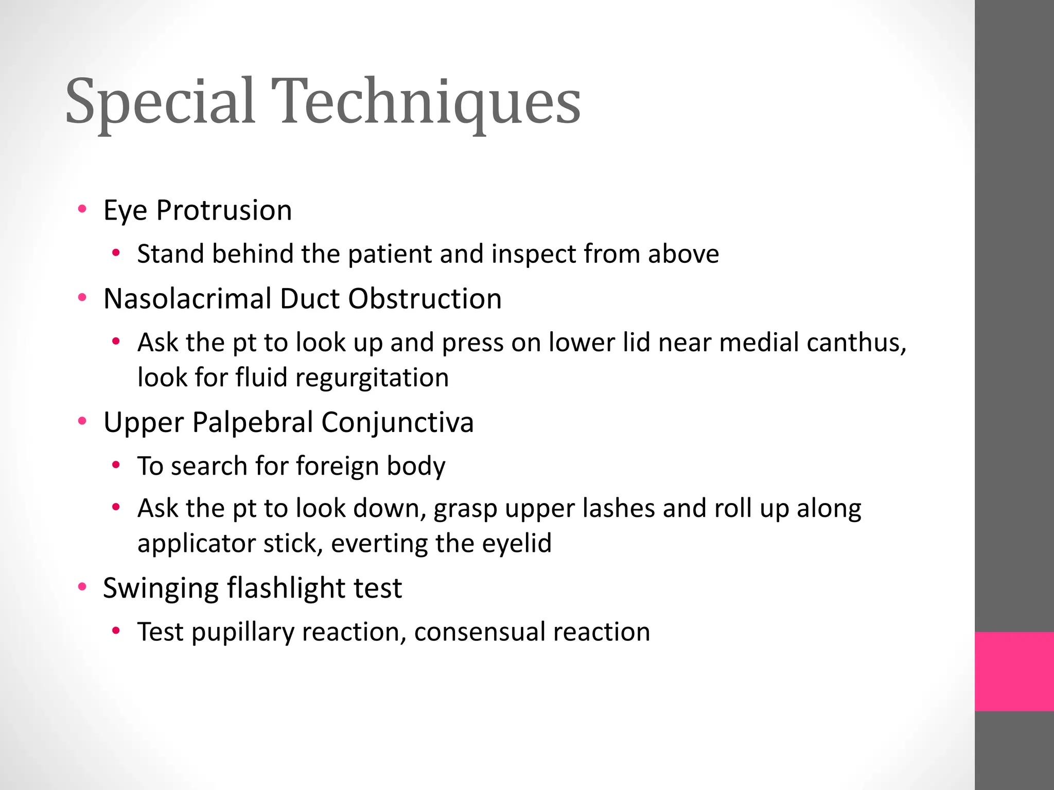 Special Techniques
• Eye Protrusion
• Stand behind the patient and inspect from above
• Nasolacrimal Duct Obstruction
• Ask the pt to look up and press on lower lid near medial canthus,
look for fluid regurgitation
• Upper Palpebral Conjunctiva
• To search for foreign body
• Ask the pt to look down, grasp upper lashes and roll up along
applicator stick, everting the eyelid
• Swinging flashlight test
• Test pupillary reaction, consensual reaction
 