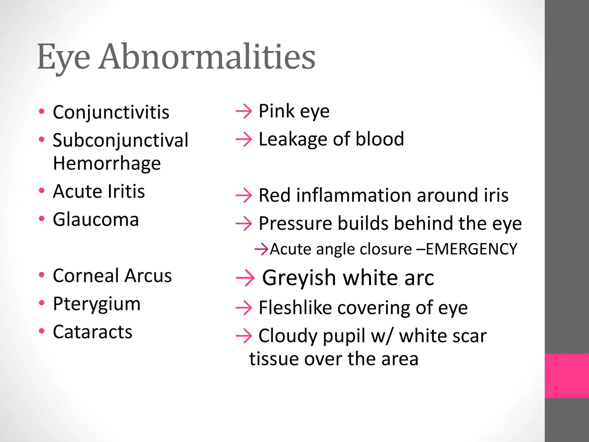 Eye Abnormalities
• Conjunctivitis
• Subconjunctival
Hemorrhage
• Acute Iritis
• Glaucoma
• Corneal Arcus
• Pterygium
• Cataracts
→ Pink eye
→ Leakage of blood
→ Red inflammation around iris
→ Pressure builds behind the eye
→Acute angle closure –EMERGENCY
→ Greyish white arc
→ Fleshlike covering of eye
→ Cloudy pupil w/ white scar
tissue over the area
 