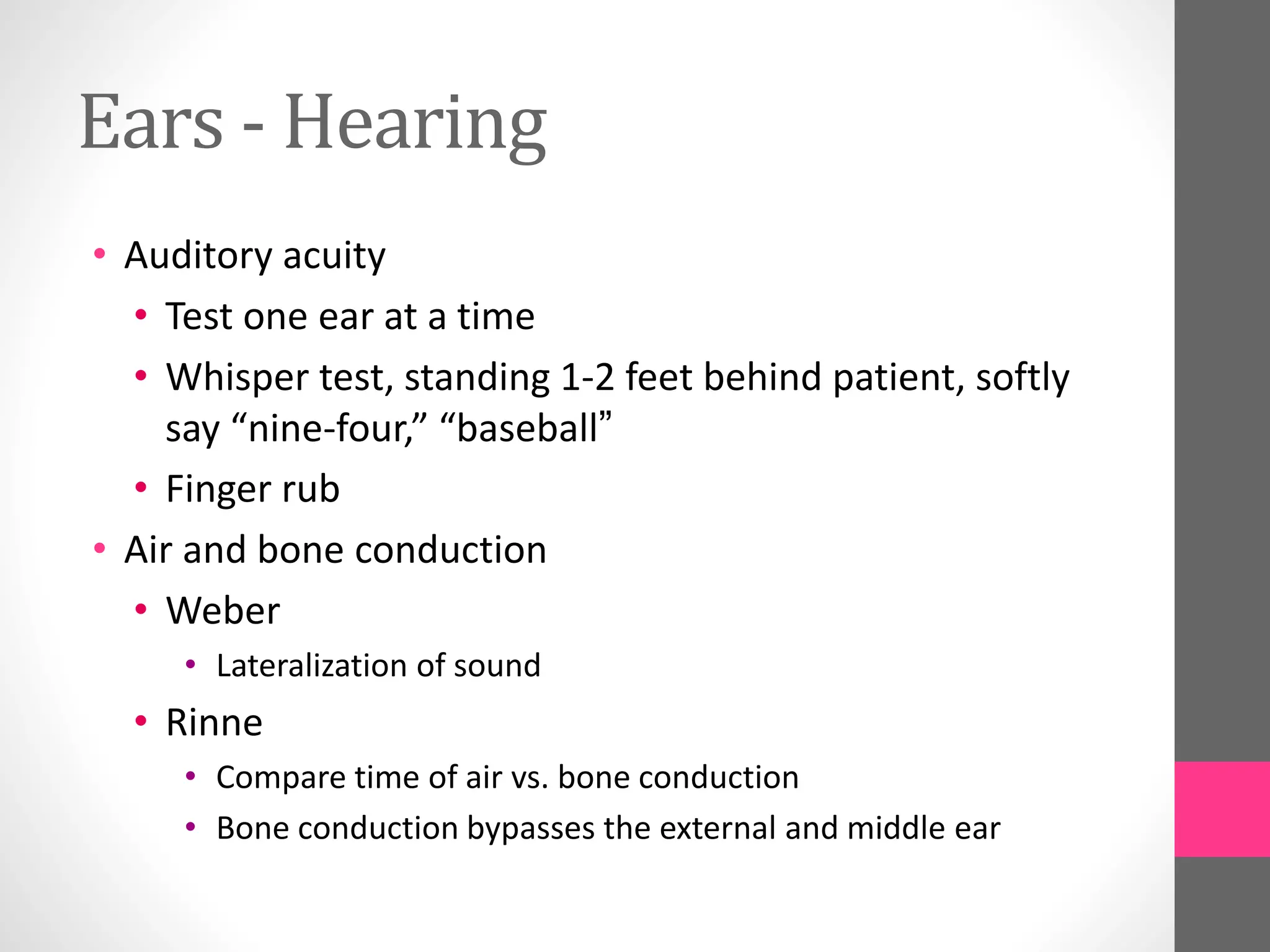 Ears - Hearing
• Auditory acuity
• Test one ear at a time
• Whisper test, standing 1-2 feet behind patient, softly
say “nine-four,” “baseball”
• Finger rub
• Air and bone conduction
• Weber
• Lateralization of sound
• Rinne
• Compare time of air vs. bone conduction
• Bone conduction bypasses the external and middle ear
 