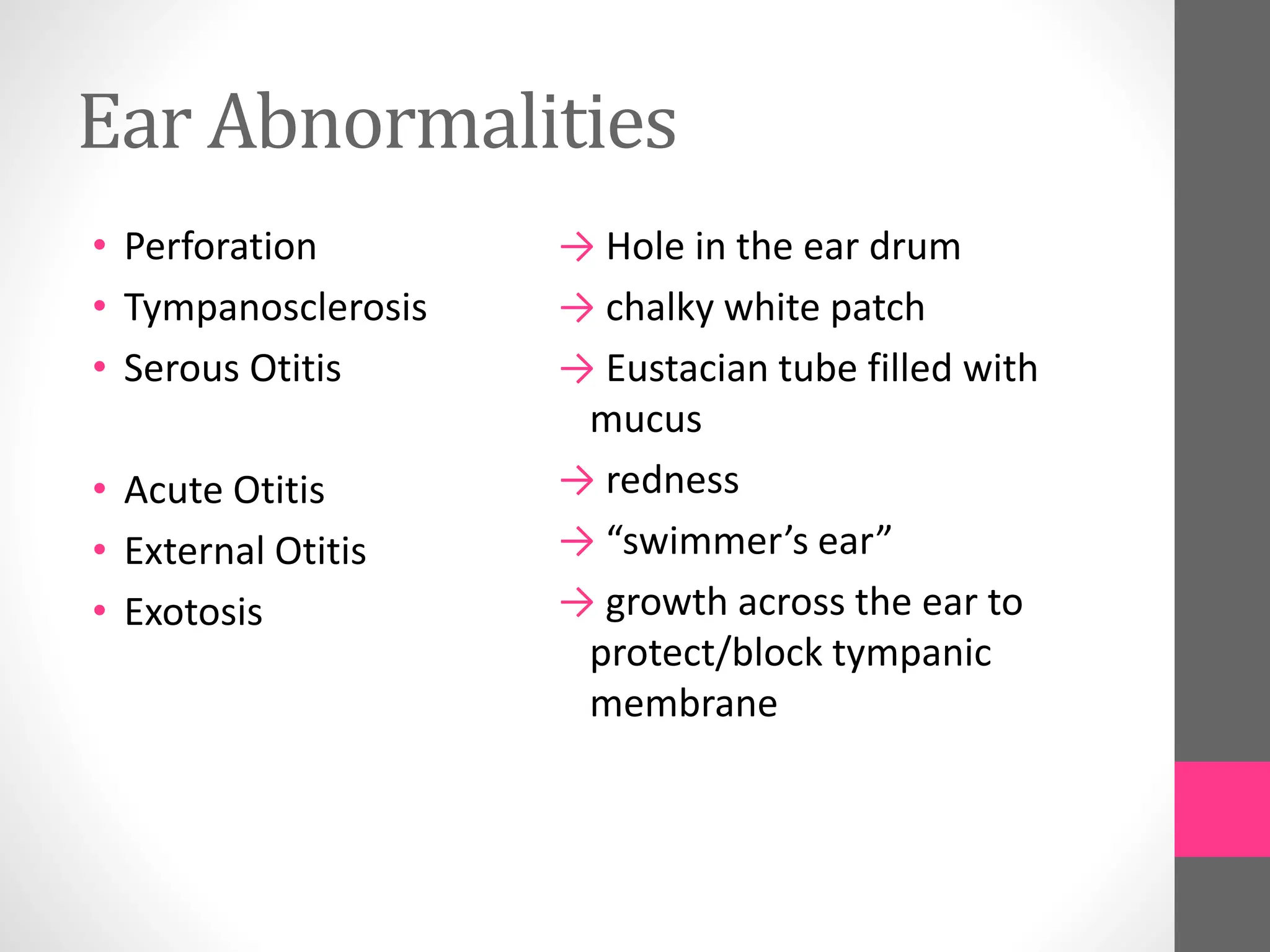 Ear Abnormalities
• Perforation
• Tympanosclerosis
• Serous Otitis
• Acute Otitis
• External Otitis
• Exotosis
→ Hole in the ear drum
→ chalky white patch
→ Eustacian tube filled with
mucus
→ redness
→ “swimmer’s ear”
→ growth across the ear to
protect/block tympanic
membrane
 