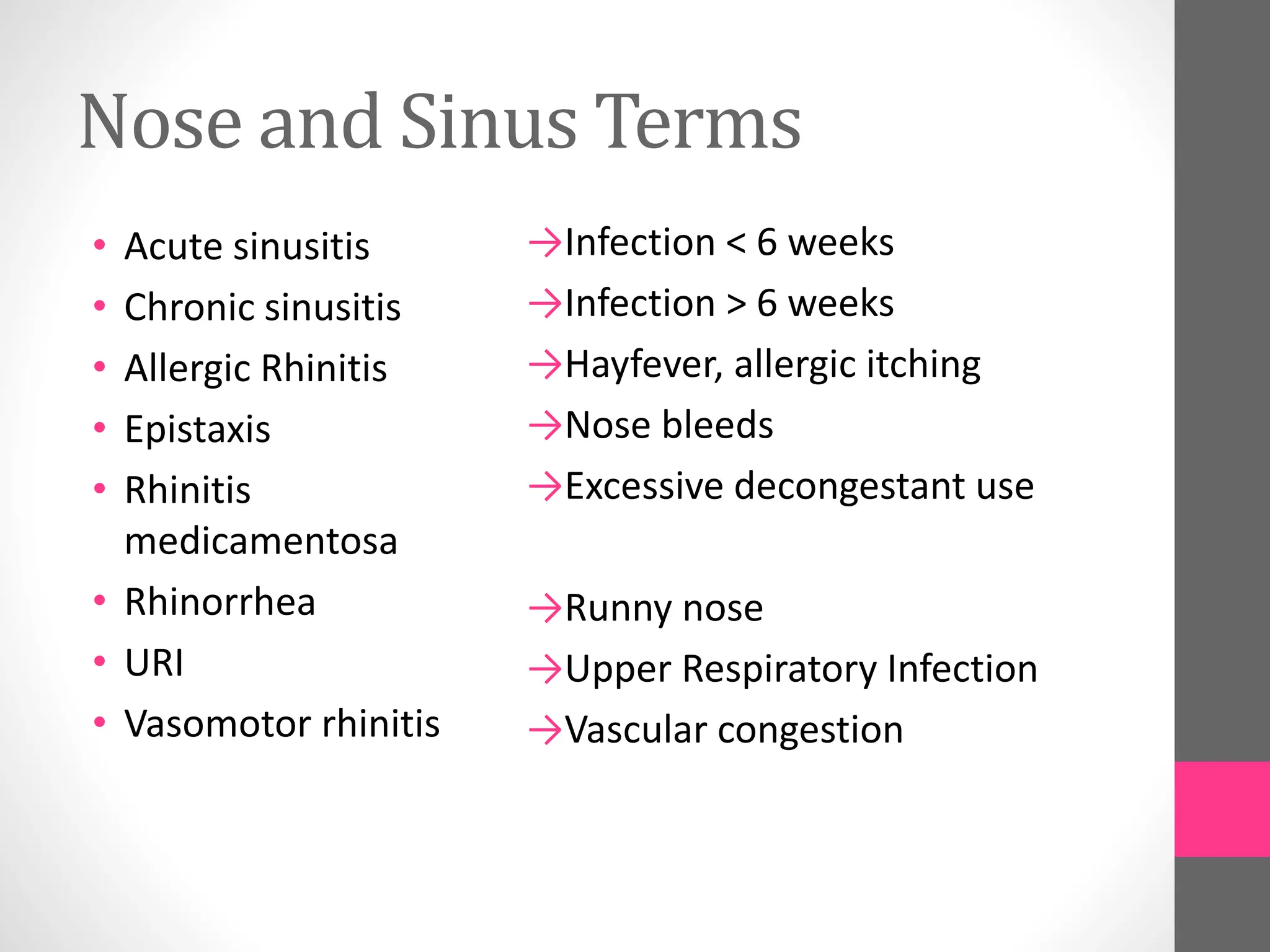 Nose and Sinus Terms
• Acute sinusitis
• Chronic sinusitis
• Allergic Rhinitis
• Epistaxis
• Rhinitis
medicamentosa
• Rhinorrhea
• URI
• Vasomotor rhinitis
→Infection < 6 weeks
→Infection > 6 weeks
→Hayfever, allergic itching
→Nose bleeds
→Excessive decongestant use
→Runny nose
→Upper Respiratory Infection
→Vascular congestion
 