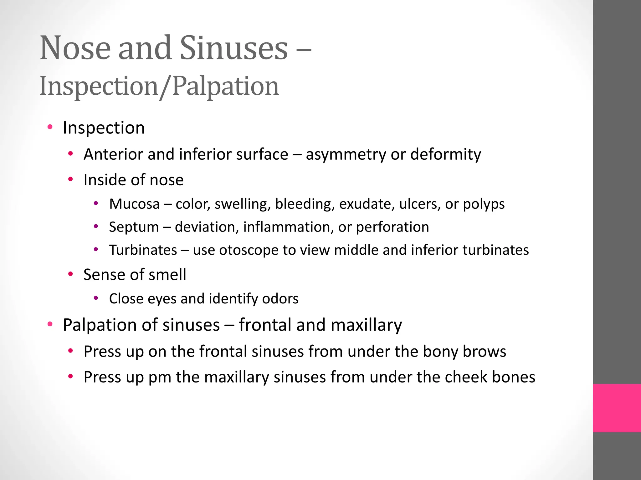 Nose and Sinuses –
Inspection/Palpation
• Inspection
• Anterior and inferior surface – asymmetry or deformity
• Inside of nose
• Mucosa – color, swelling, bleeding, exudate, ulcers, or polyps
• Septum – deviation, inflammation, or perforation
• Turbinates – use otoscope to view middle and inferior turbinates
• Sense of smell
• Close eyes and identify odors
• Palpation of sinuses – frontal and maxillary
• Press up on the frontal sinuses from under the bony brows
• Press up pm the maxillary sinuses from under the cheek bones
 