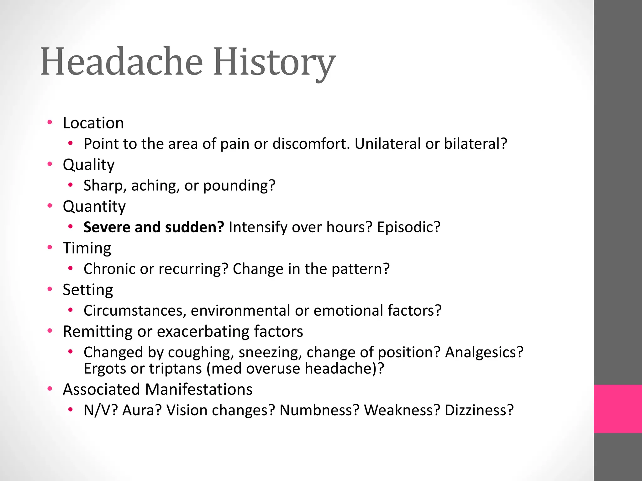 Headache History
• Location
• Point to the area of pain or discomfort. Unilateral or bilateral?
• Quality
• Sharp, aching, or pounding?
• Quantity
• Severe and sudden? Intensify over hours? Episodic?
• Timing
• Chronic or recurring? Change in the pattern?
• Setting
• Circumstances, environmental or emotional factors?
• Remitting or exacerbating factors
• Changed by coughing, sneezing, change of position? Analgesics?
Ergots or triptans (med overuse headache)?
• Associated Manifestations
• N/V? Aura? Vision changes? Numbness? Weakness? Dizziness?
 
