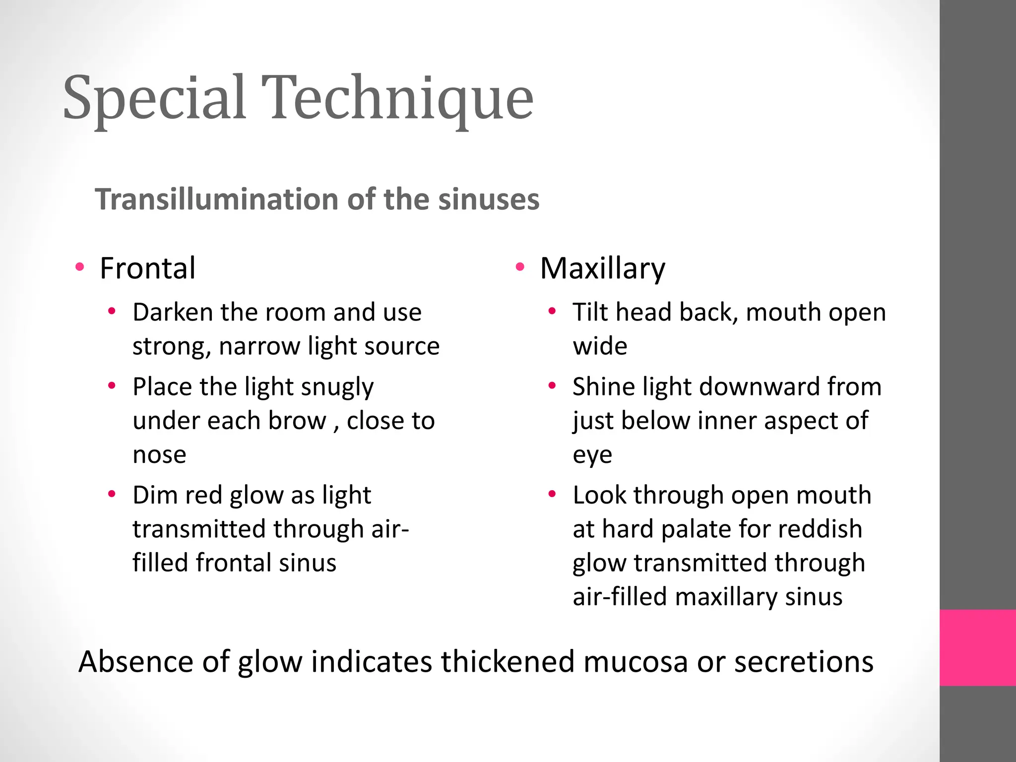 Special Technique
Transillumination of the sinuses
• Frontal
• Darken the room and use
strong, narrow light source
• Place the light snugly
under each brow , close to
nose
• Dim red glow as light
transmitted through air-
filled frontal sinus
• Maxillary
• Tilt head back, mouth open
wide
• Shine light downward from
just below inner aspect of
eye
• Look through open mouth
at hard palate for reddish
glow transmitted through
air-filled maxillary sinus
Absence of glow indicates thickened mucosa or secretions
 