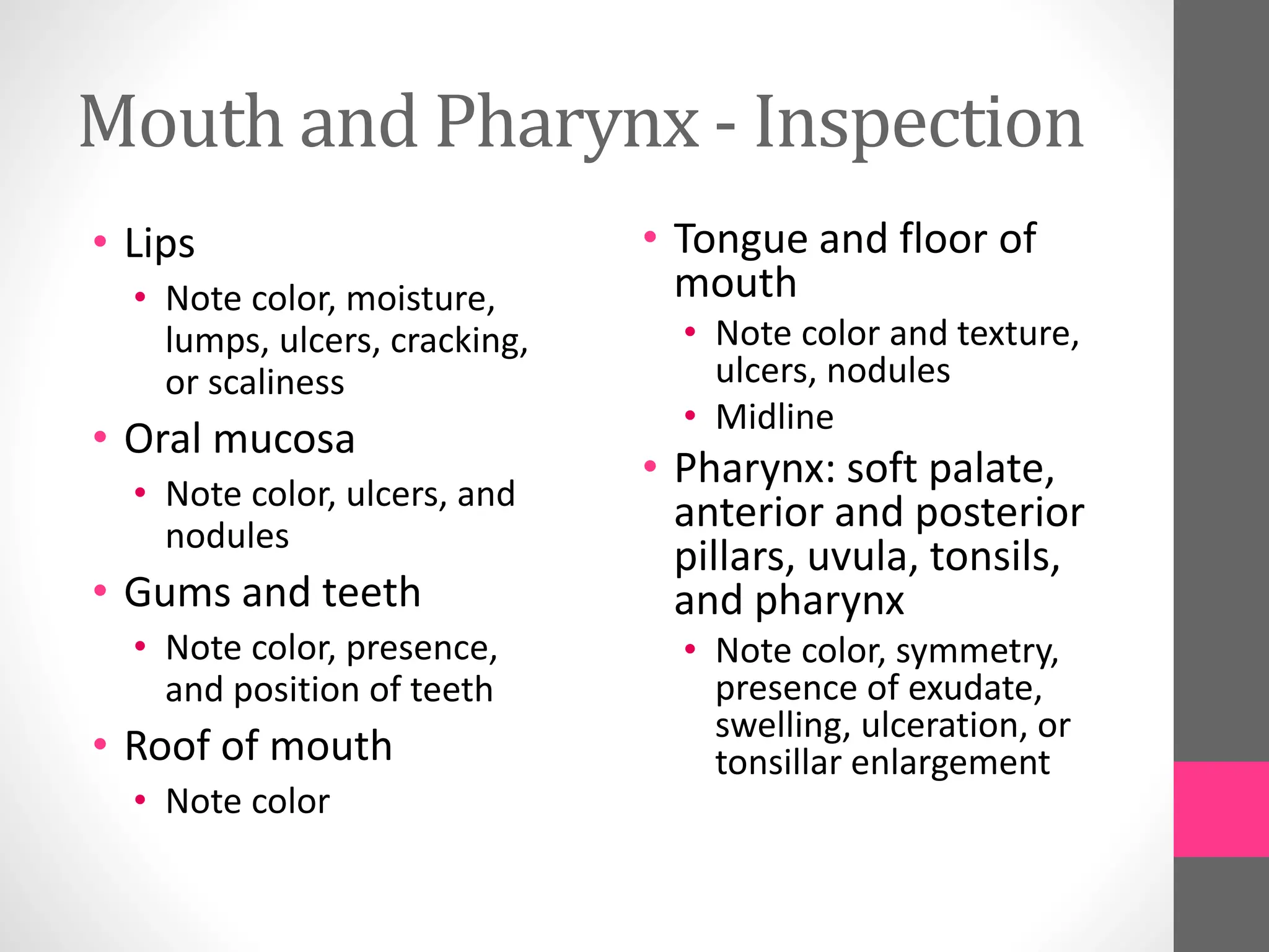 Mouth and Pharynx - Inspection
• Lips
• Note color, moisture,
lumps, ulcers, cracking,
or scaliness
• Oral mucosa
• Note color, ulcers, and
nodules
• Gums and teeth
• Note color, presence,
and position of teeth
• Roof of mouth
• Note color
• Tongue and floor of
mouth
• Note color and texture,
ulcers, nodules
• Midline
• Pharynx: soft palate,
anterior and posterior
pillars, uvula, tonsils,
and pharynx
• Note color, symmetry,
presence of exudate,
swelling, ulceration, or
tonsillar enlargement
 