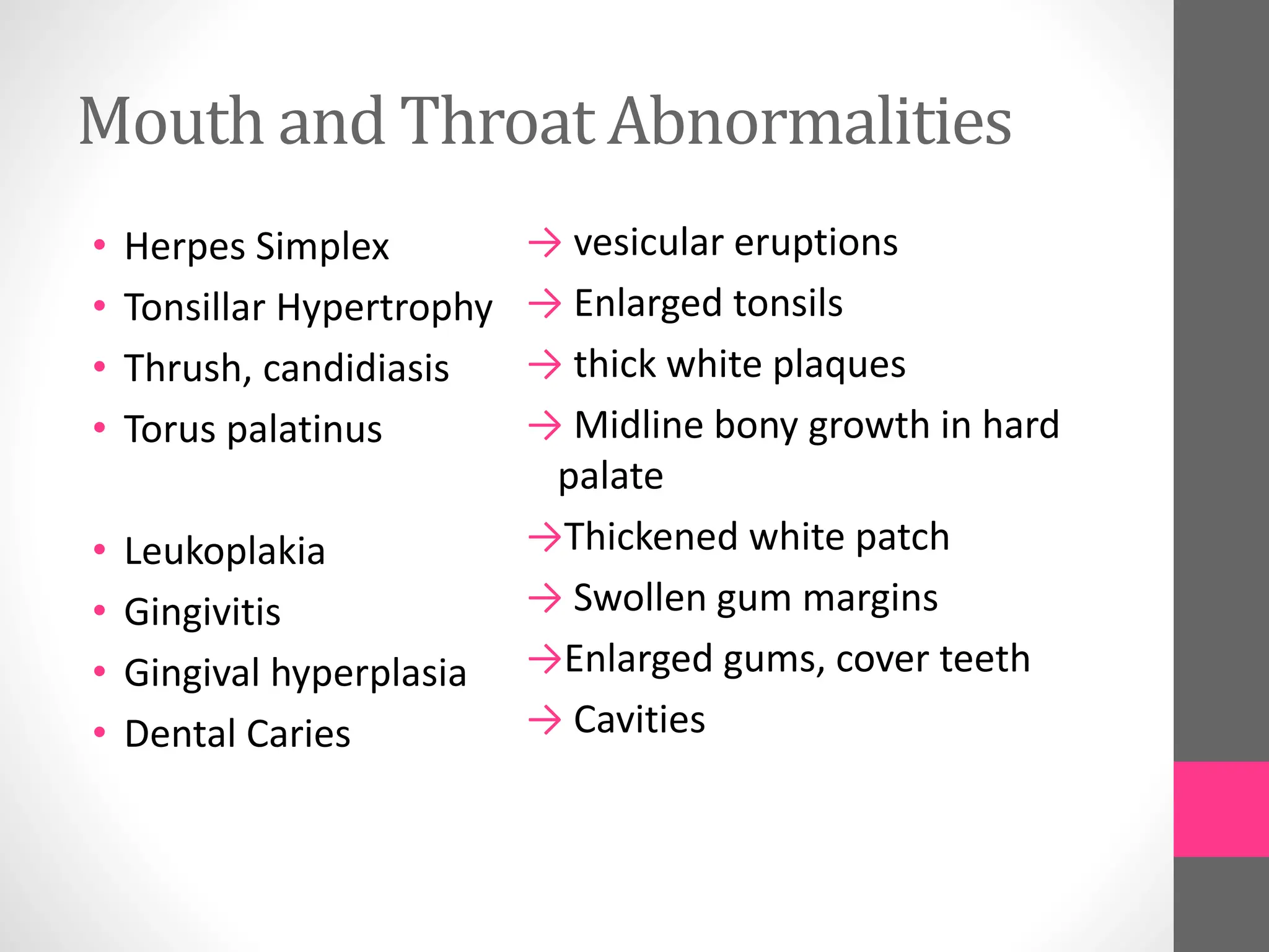 Mouth and Throat Abnormalities
• Herpes Simplex
• Tonsillar Hypertrophy
• Thrush, candidiasis
• Torus palatinus
• Leukoplakia
• Gingivitis
• Gingival hyperplasia
• Dental Caries
→ vesicular eruptions
→ Enlarged tonsils
→ thick white plaques
→ Midline bony growth in hard
palate
→Thickened white patch
→ Swollen gum margins
→Enlarged gums, cover teeth
→ Cavities
 