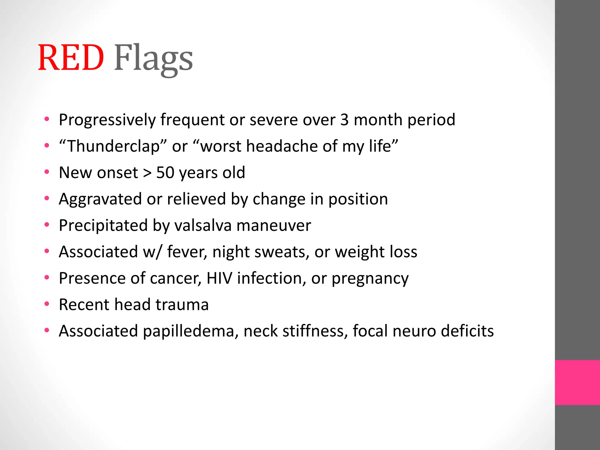 RED Flags
• Progressively frequent or severe over 3 month period
• “Thunderclap” or “worst headache of my life”
• New onset > 50 years old
• Aggravated or relieved by change in position
• Precipitated by valsalva maneuver
• Associated w/ fever, night sweats, or weight loss
• Presence of cancer, HIV infection, or pregnancy
• Recent head trauma
• Associated papilledema, neck stiffness, focal neuro deficits
 