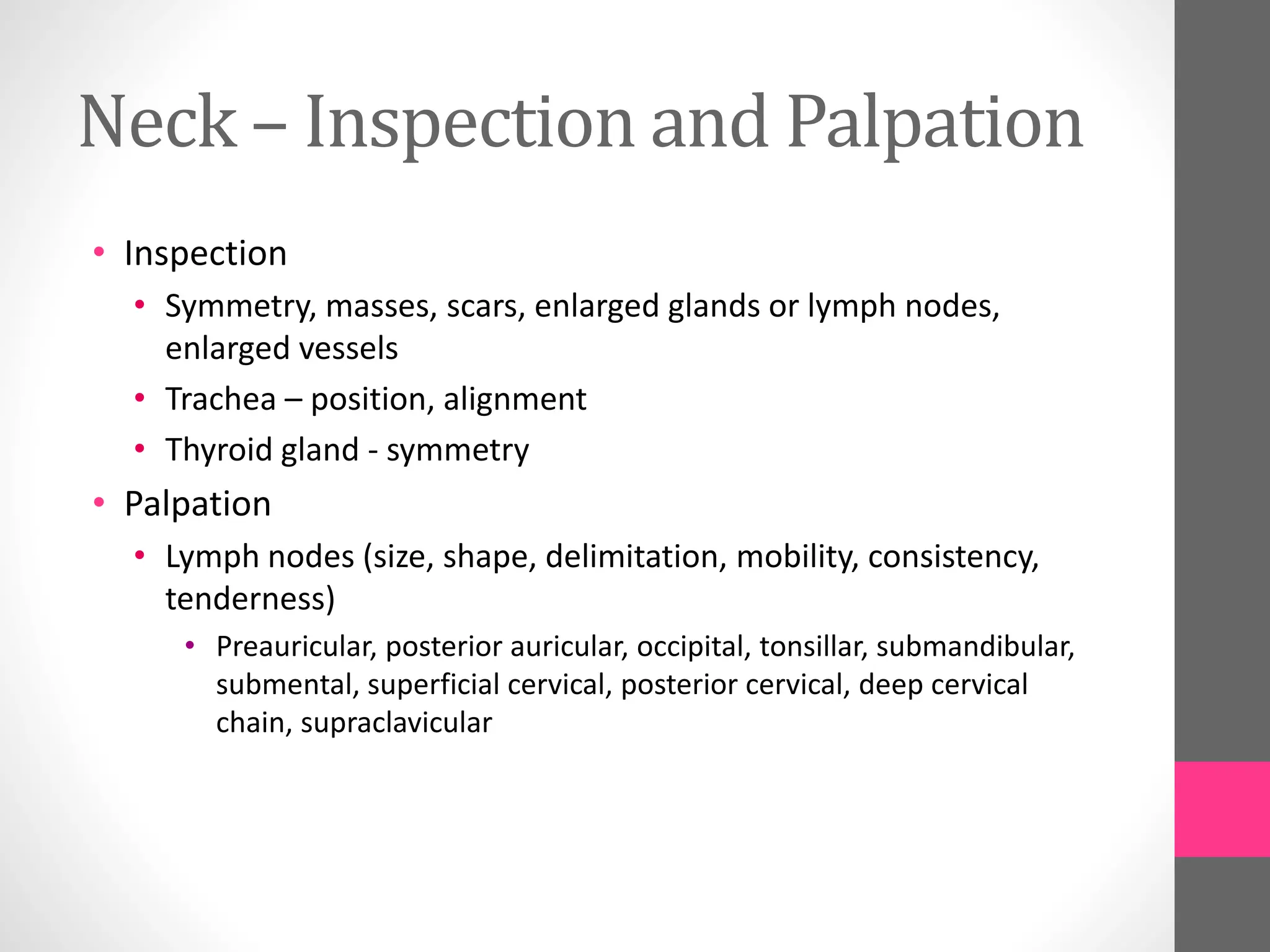 Neck – Inspection and Palpation
• Inspection
• Symmetry, masses, scars, enlarged glands or lymph nodes,
enlarged vessels
• Trachea – position, alignment
• Thyroid gland - symmetry
• Palpation
• Lymph nodes (size, shape, delimitation, mobility, consistency,
tenderness)
• Preauricular, posterior auricular, occipital, tonsillar, submandibular,
submental, superficial cervical, posterior cervical, deep cervical
chain, supraclavicular
 