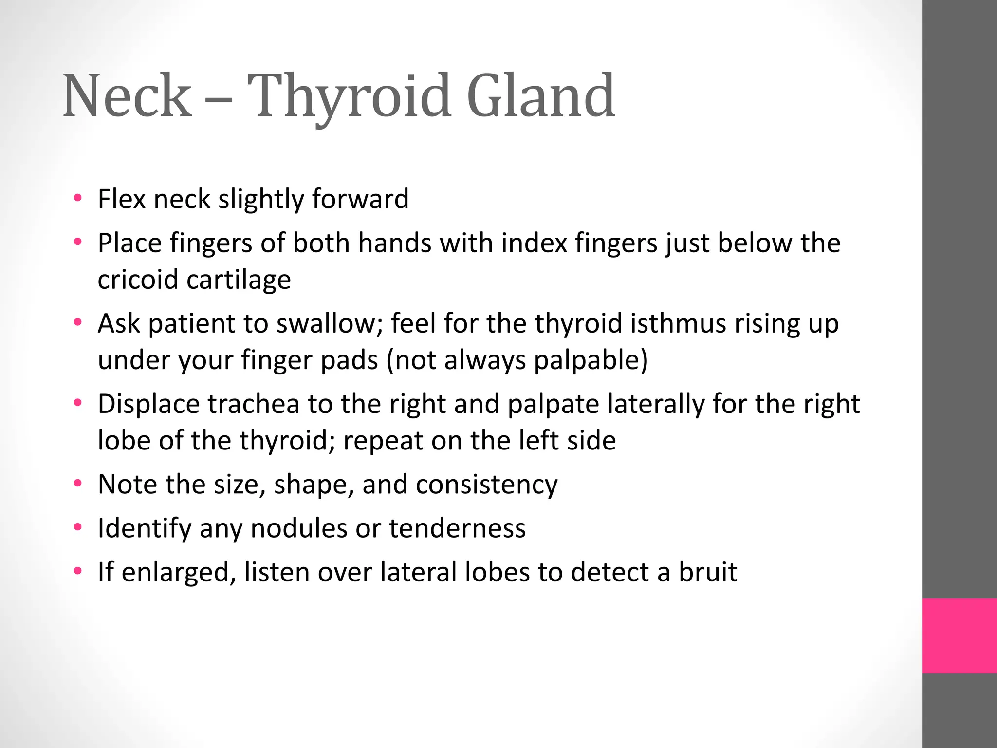 Neck – Thyroid Gland
• Flex neck slightly forward
• Place fingers of both hands with index fingers just below the
cricoid cartilage
• Ask patient to swallow; feel for the thyroid isthmus rising up
under your finger pads (not always palpable)
• Displace trachea to the right and palpate laterally for the right
lobe of the thyroid; repeat on the left side
• Note the size, shape, and consistency
• Identify any nodules or tenderness
• If enlarged, listen over lateral lobes to detect a bruit
 