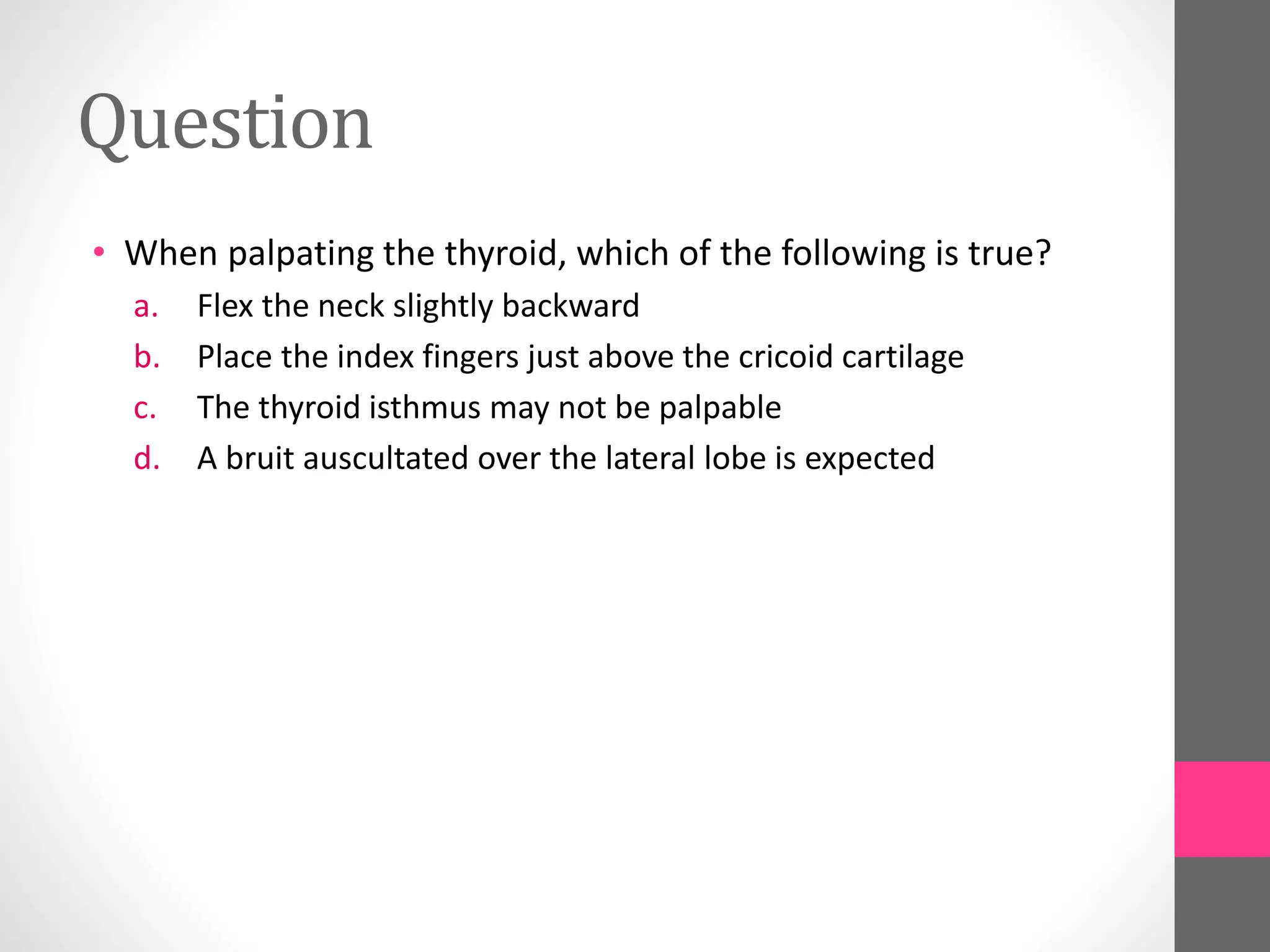 Question
• When palpating the thyroid, which of the following is true?
a. Flex the neck slightly backward
b. Place the index fingers just above the cricoid cartilage
c. The thyroid isthmus may not be palpable
d. A bruit auscultated over the lateral lobe is expected
 