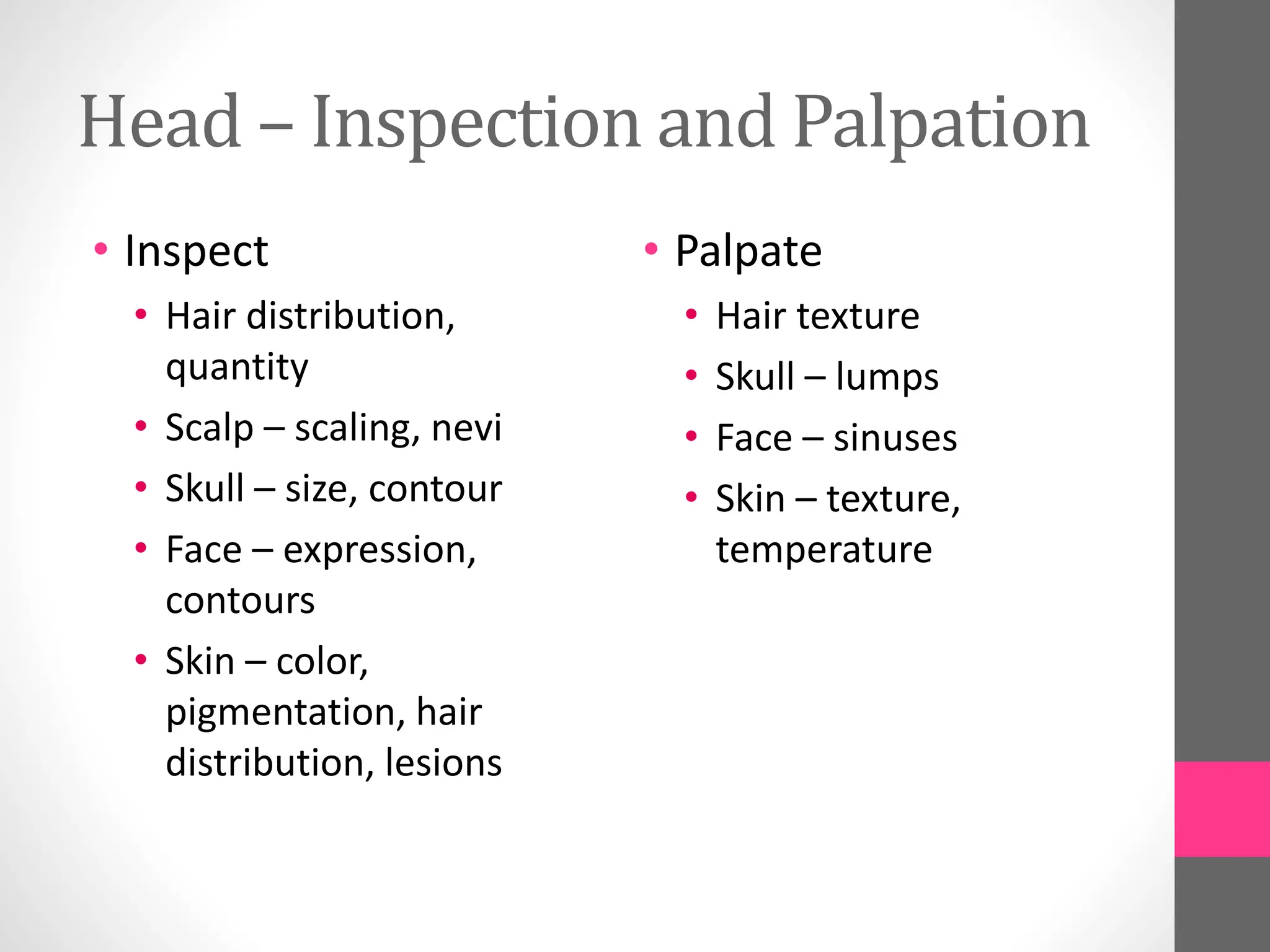 Head – Inspection and Palpation
• Inspect
• Hair distribution,
quantity
• Scalp – scaling, nevi
• Skull – size, contour
• Face – expression,
contours
• Skin – color,
pigmentation, hair
distribution, lesions
• Palpate
• Hair texture
• Skull – lumps
• Face – sinuses
• Skin – texture,
temperature
 