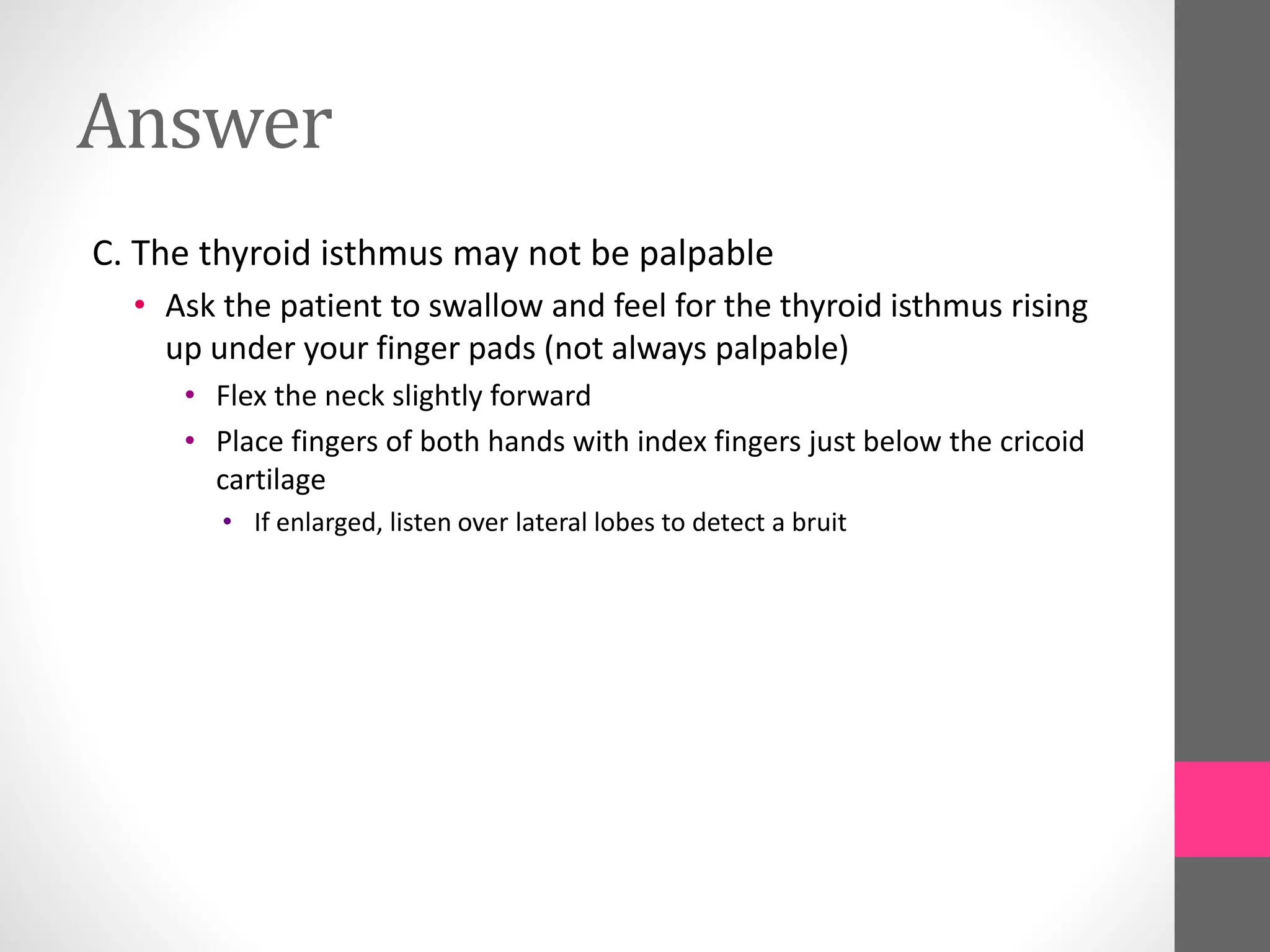 Answer
C. The thyroid isthmus may not be palpable
• Ask the patient to swallow and feel for the thyroid isthmus rising
up under your finger pads (not always palpable)
• Flex the neck slightly forward
• Place fingers of both hands with index fingers just below the cricoid
cartilage
• If enlarged, listen over lateral lobes to detect a bruit
 