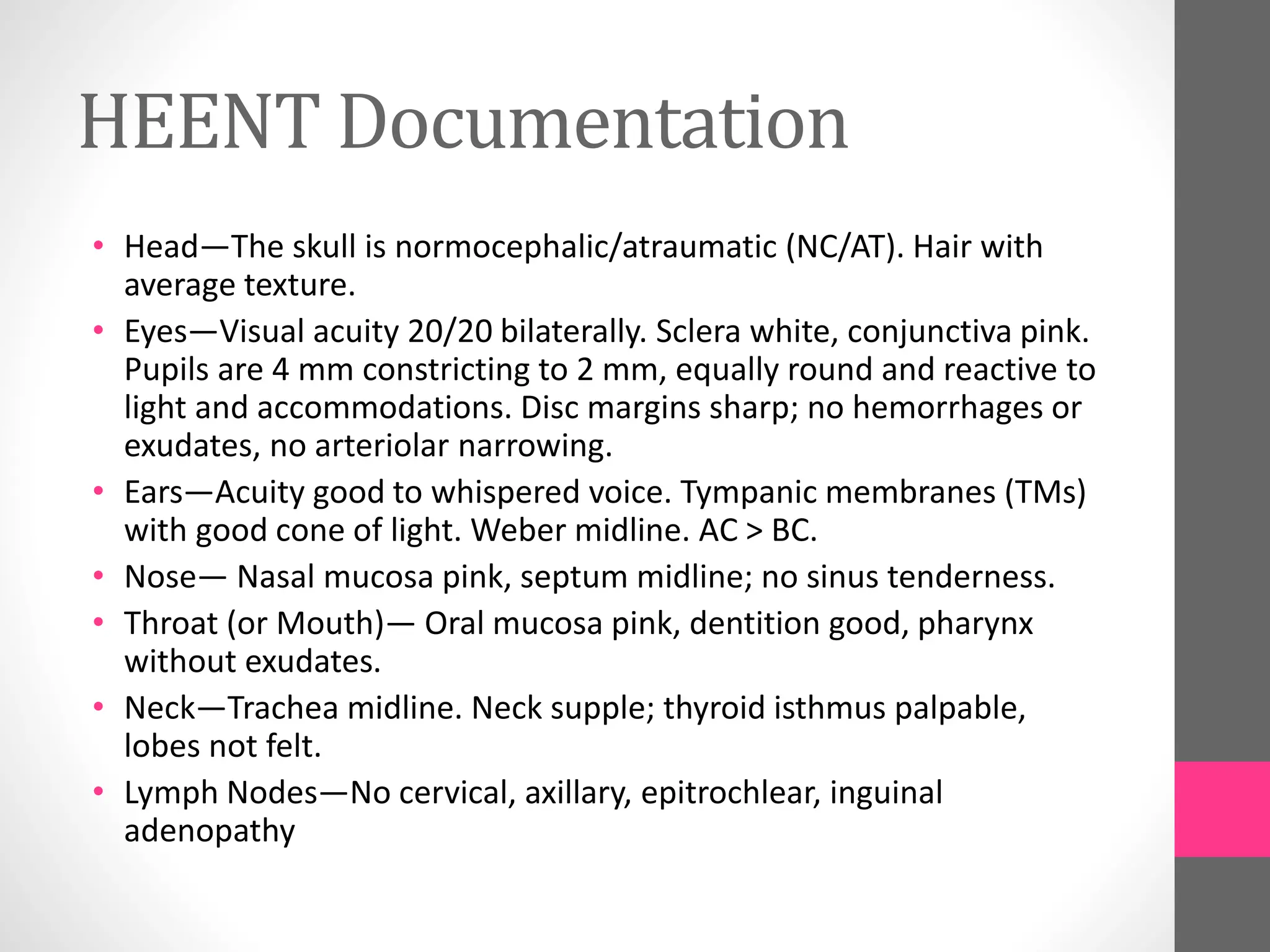 HEENT Documentation
• Head—The skull is normocephalic/atraumatic (NC/AT). Hair with
average texture.
• Eyes—Visual acuity 20/20 bilaterally. Sclera white, conjunctiva pink.
Pupils are 4 mm constricting to 2 mm, equally round and reactive to
light and accommodations. Disc margins sharp; no hemorrhages or
exudates, no arteriolar narrowing.
• Ears—Acuity good to whispered voice. Tympanic membranes (TMs)
with good cone of light. Weber midline. AC > BC.
• Nose— Nasal mucosa pink, septum midline; no sinus tenderness.
• Throat (or Mouth)— Oral mucosa pink, dentition good, pharynx
without exudates.
• Neck—Trachea midline. Neck supple; thyroid isthmus palpable,
lobes not felt.
• Lymph Nodes—No cervical, axillary, epitrochlear, inguinal
adenopathy
 