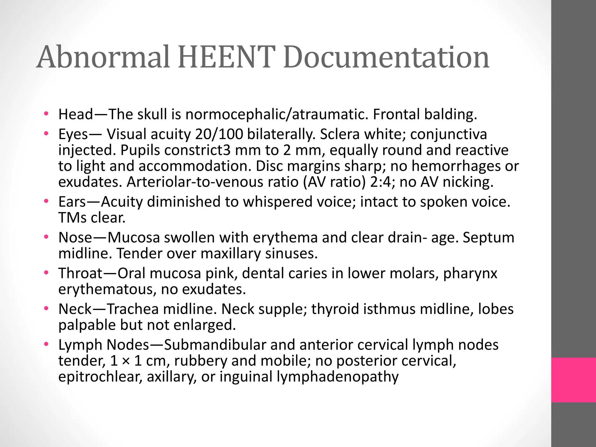 Abnormal HEENT Documentation
• Head—The skull is normocephalic/atraumatic. Frontal balding.
• Eyes— Visual acuity 20/100 bilaterally. Sclera white; conjunctiva
injected. Pupils constrict3 mm to 2 mm, equally round and reactive
to light and accommodation. Disc margins sharp; no hemorrhages or
exudates. Arteriolar-to-venous ratio (AV ratio) 2:4; no AV nicking.
• Ears—Acuity diminished to whispered voice; intact to spoken voice.
TMs clear.
• Nose—Mucosa swollen with erythema and clear drain- age. Septum
midline. Tender over maxillary sinuses.
• Throat—Oral mucosa pink, dental caries in lower molars, pharynx
erythematous, no exudates.
• Neck—Trachea midline. Neck supple; thyroid isthmus midline, lobes
palpable but not enlarged.
• Lymph Nodes—Submandibular and anterior cervical lymph nodes
tender, 1 × 1 cm, rubbery and mobile; no posterior cervical,
epitrochlear, axillary, or inguinal lymphadenopathy
 