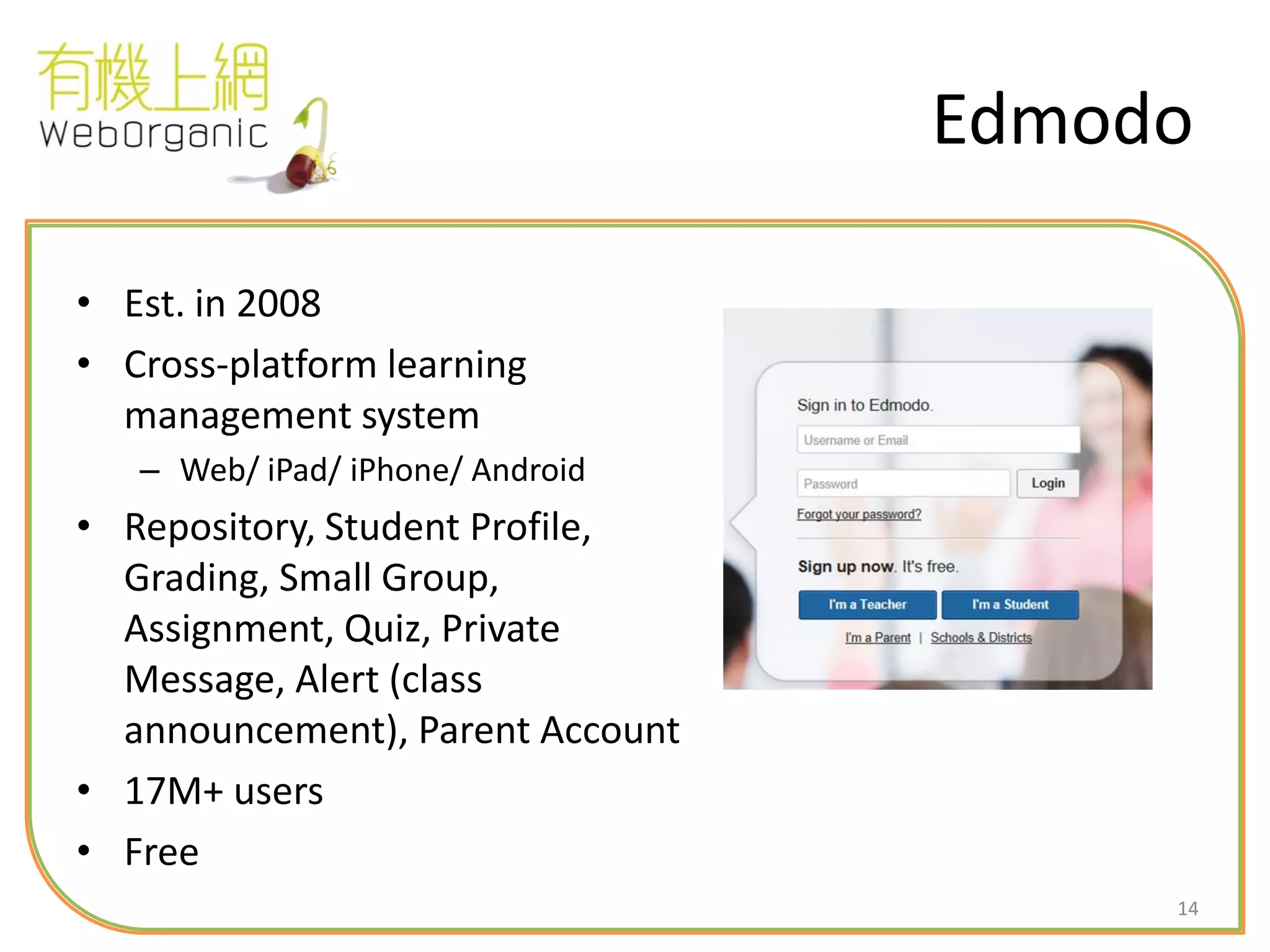14
Edmodo
• Est. in 2008
• Cross-platform learning
management system
– Web/ iPad/ iPhone/ Android
• Repository, Student Profile,
Grading, Small Group,
Assignment, Quiz, Private
Message, Alert (class
announcement), Parent Account
• 17M+ users
• Free
 