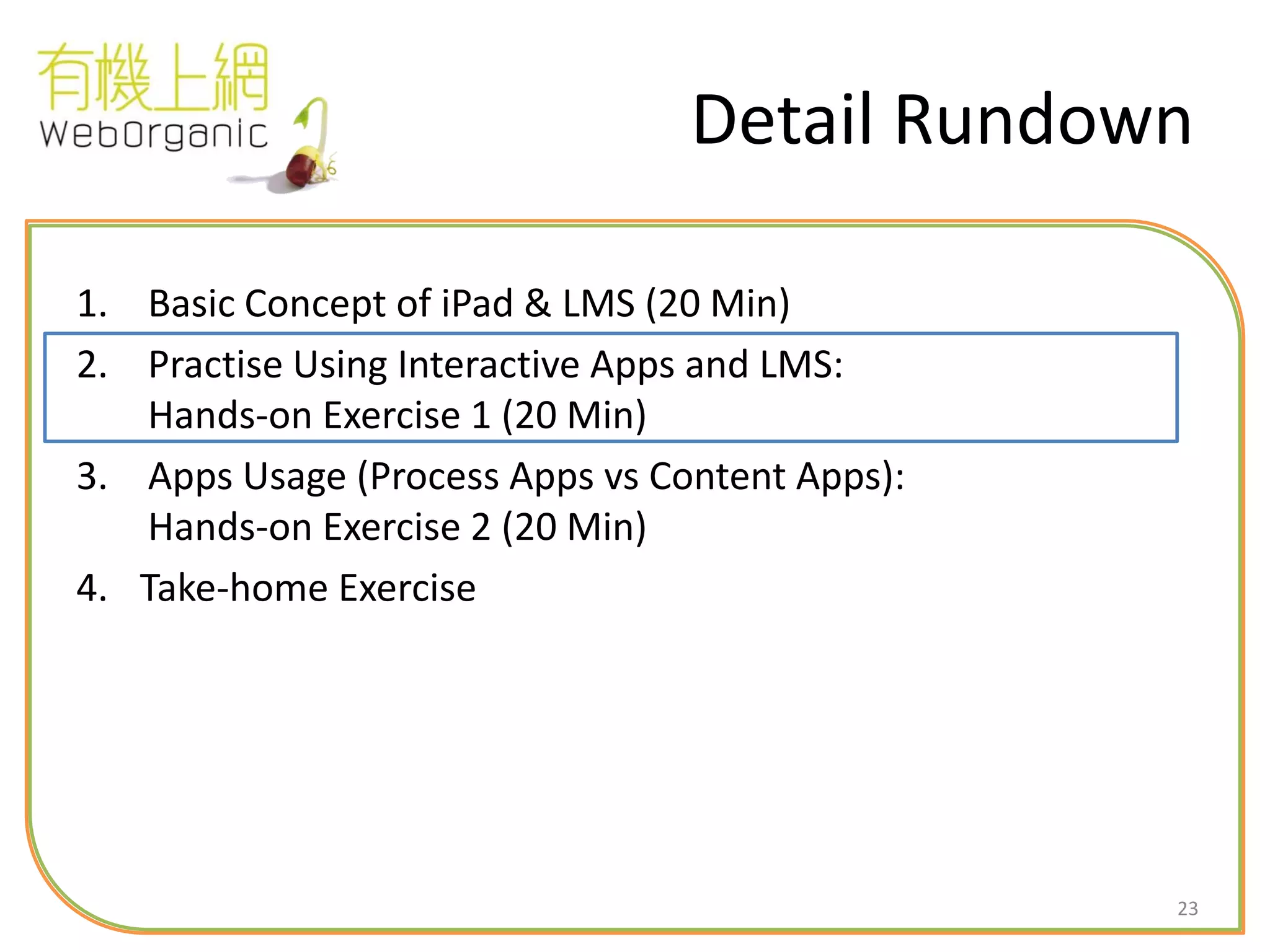 23
Detail Rundown
1. Basic Concept of iPad & LMS (20 Min)
2. Practise Using Interactive Apps and LMS:
Hands-on Exercise 1 (20 Min)
3. Apps Usage (Process Apps vs Content Apps):
Hands-on Exercise 2 (20 Min)
4. Take-home Exercise
 