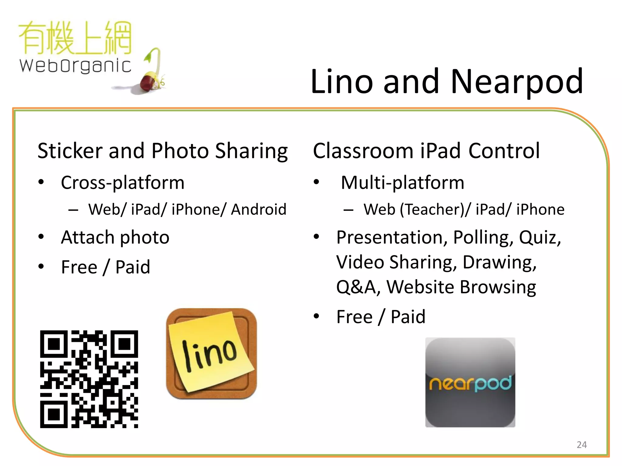 24
Lino and Nearpod
Sticker and Photo Sharing
• Cross-platform
– Web/ iPad/ iPhone/ Android
• Attach photo
• Free / Paid
Classroom iPad Control
• Multi-platform
– Web (Teacher)/ iPad/ iPhone
• Presentation, Polling, Quiz,
Video Sharing, Drawing,
Q&A, Website Browsing
• Free / Paid
 